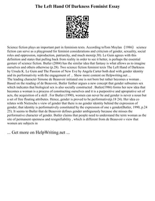 The Left Hand Of Darkness Feminist Essay
Science fiction plays an important part in feminism texts. According toTom Moylan（1986） science
fiction can serve as a playground for feminist considerations and criticism of gender, sexuality, social
roles and oppression, reproduction, patriarchy, and much more(p.30). Le Guin agrees with this
definition and states that pulling back from reality in order to see it better, is perhaps the essential
gesture of science fiction. Butler (2004) has the similar idea that fantasy is what allows us to imagine
ourselves and others otherwise (p.28). Two science fiction feminist texts The Left Hand of Darkness
by Ursula K. Le Guin and The Passion of New Eve by Angela Carter both deal with gender identity
and its performativity with the engagement of ... Show more content on Helpwriting.net ...
The leading character Simone de Beauvoir initiated one is not born but rather becomes a woman .
Based on the reading of de Beauvoir, Butler further argues a new concept that gender subsumes sex
which indicates that biological sex is also socially constructed . Butler(1986) forms her new idea that
becomes a woman is a process of constructing ourselves and it is a purpositive and apropiative set of
acts, the acquisition of a skill . For Butler (1990), women can never be and gender is never a noun but
a set of free floating attributes. Hence, gender is proved to be performative(p.18 24). Her idea co
relates with Nietzsche s view of gender that there is no gender identity behind the expression of
gender; that identity is performatively constituted by the expression of one s gender(Butler, 1990, p.24
25). It seems to Butler that de Beauvoir defines gender ambiguously because she misses the
performative character of gender. Butler claims that people need to understand the term woman as the
site of permanent openness and resignifiability , which is different from de Beauvoir s view that
women are subjects in
... Get more on HelpWriting.net ...
 
