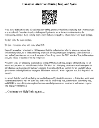 Canadian Airstrikes During Iraq And Syria
What these publications and the vast majority of the general population contending that Trudeau ought
to proceed with Canadian airstrikes in Iraq and Syria miss are a few motivations to stop the
bombarding, some of them coming from a more radical perspective, others immovably even minded.
To start with, the even minded.
We don t recognize what will come after ISIS
Basically everybody who isn t in ISIS concurs that the gathering is awful. In any case, we can t go
firearms (or planes, so to speak) bursting after each awful gathering on the planet, and we shouldn t.
Iraq and Afghanistan are impeccable samples of this. Ling raised the 2003 attack of Iraq in his section
also, and I need to address what he composed:
Presently, some are attracting examinations to the 2003 attack of Iraq, in spite of there being for all
intents and purposes no sensible association. The West isn t thumping over some worthless tyrant to
introduce an inviting majority rule government, it is putting forth air support for an equitably chose
government and neighborhood strengths. This is not an attack. It isn t a ground war. It is logistical air
support.
It s actual that the kind of war being pursued in Iraq and Syria at this moment is distinctive, yet it s not
clear that the impacts will be. Both Iraq and Syria are crushed by war, common and something else,
and if ISIS is steered from the region there are no solid governments to move in and restore request.
The Iraqi government is a
... Get more on HelpWriting.net ...
 