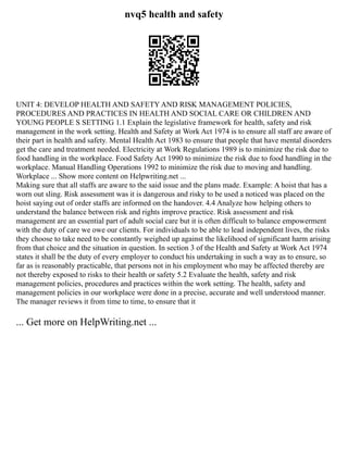 nvq5 health and safety
UNIT 4: DEVELOP HEALTH AND SAFETY AND RISK MANAGEMENT POLICIES,
PROCEDURES AND PRACTICES IN HEALTH AND SOCIAL CARE OR CHILDREN AND
YOUNG PEOPLE S SETTING 1.1 Explain the legislative framework for health, safety and risk
management in the work setting. Health and Safety at Work Act 1974 is to ensure all staff are aware of
their part in health and safety. Mental Health Act 1983 to ensure that people that have mental disorders
get the care and treatment needed. Electricity at Work Regulations 1989 is to minimize the risk due to
food handling in the workplace. Food Safety Act 1990 to minimize the risk due to food handling in the
workplace. Manual Handling Operations 1992 to minimize the risk due to moving and handling.
Workplace ... Show more content on Helpwriting.net ...
Making sure that all staffs are aware to the said issue and the plans made. Example: A hoist that has a
worn out sling. Risk assessment was it is dangerous and risky to be used a noticed was placed on the
hoist saying out of order staffs are informed on the handover. 4.4 Analyze how helping others to
understand the balance between risk and rights improve practice. Risk assessment and risk
management are an essential part of adult social care but it is often difficult to balance empowerment
with the duty of care we owe our clients. For individuals to be able to lead independent lives, the risks
they choose to take need to be constantly weighed up against the likelihood of significant harm arising
from that choice and the situation in question. In section 3 of the Health and Safety at Work Act 1974
states it shall be the duty of every employer to conduct his undertaking in such a way as to ensure, so
far as is reasonably practicable, that persons not in his employment who may be affected thereby are
not thereby exposed to risks to their health or safety 5.2 Evaluate the health, safety and risk
management policies, procedures and practices within the work setting. The health, safety and
management policies in our workplace were done in a precise, accurate and well understood manner.
The manager reviews it from time to time, to ensure that it
... Get more on HelpWriting.net ...
 