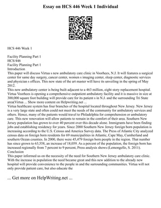 Essay on HCS 446 Week 1 Individual
HCS 446 Week 1
Facility Planning Part 1
HCS/446
Facility Planning Part 1
Introduction
This paper will discuss Virtua s new ambulatory care clinic in Voorhees, N.J. It will features a surgical
center for same day surgery, cancer center, women s imaging center, sleep center, diagnostic services
and physician s offices. This new state of the art master will have its unveiling in the spring of May
2012.
This new ambulatory center is being built adjacent to a 463 million, eight story replacement hospital.
Virtua Voorhees is opening a comprehensive outpatient ambulatory facility and it is massive in size at
300,000 square foot building will provide care for its patient s in N.J. and the surrounding Tri State
area(Virtua ... Show more content on Helpwriting.net ...
Virtua healthcare system has four branches of the hospital located throughout New Jersey. New Jersey
is a very large state and often could not meet the needs of the community for ambulatory services and
others. Hence, many of the patients would travel to Philadelphia for comprehension or ambulatory
care. This new renovation will allow patients to remain in the comfort of their area. Southern New
Jersey population has grown to over 40 percent over this decade alone. Immigrants have been finding
jobs and establishing residency for years. Since 2000 Southern New Jersey foreign born population is
increasing according to the U.S. Census and America Survey data. The Press of Atlantic City analyzed
census data on foreign born residents for 69 municipalities in Atlantic, Cape May, Cumberland and
southern Ocean counties. In 2000, there were 45,479 foreign born people in the region. That number
has since grown to 63,558, an increase of 18,059. As a percent of the population, the foreign born has
increased regionally from 7 percent to 9 percent, Press analysis shows (Lemongello, S. 2011).
Conclusion
This paper informed us on the necessity of the need for Southern New Jersey ambulatory care clinic.
With the increase in population the need became great and this new addition to the already new
hospital will provide convenience to the people in and the surrounding communities. Virtua will not
only provide patient care, but also educate the
... Get more on HelpWriting.net ...
 