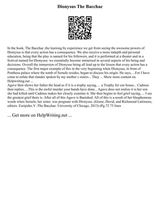 Dionysus The Bacchae
In the book, The Bacchae ,the learning by experience we get from seeing the awesome powers of
Dionysus is that every action has a consequence. We also receive a more indepth and personal
education, being that the play is named for his followers, and it is performed at a theater and in a
festival named for Dionysus: we essentially become immersed in several aspects of his being and
decisions. Overall the immersion of Dionysus being all lead up to the lesson that every action has a
consequence. The first major example of this in the very beginning when Dionysus, in front of
Pentheus palace where the tomb of Semele resides, began to discuss his origin. He says, ...For I have
come to refute that slander spoken by my mother s sisters... They ... Show more content on
Helpwriting.net ...
Agave then shows her father the head as if it is a trophy saying, ... a Trophy for our house... Cadmus
then replies, ...This is the awful murder your hands have done... Agave does not realize it is her son
she had killed until Cadmus makes her closely examine it. She then begins to feel grief saying, ... I see
the greatest grief there is. After all of this Agave is Banished. All of this is a result of her blasphemous
words when Semele, her sister, was pregnant with Dionysus. (Grene, David, and Richmond Lattimore,
editors. Euripides V :The Bacchae. University of Chicago, 2013) (Pg.72 75 lines
... Get more on HelpWriting.net ...
 