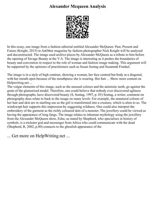 Alexander Mcqueen Analysis
In this essay, one image from a fashion editorial entitled Alexander McQueen: Past, Present and
Future (Knight, 2015) in AnOther magazine by fashion photographer Nick Knight will be analysed
and deconstructed. The image used archive pieces by Alexander McQueen as a tribute to him before
the opening of Savage Beauty at the V A. The image is interesting as it pushes the boundaries of
beauty and convention in respect to the role of woman and fashion image making. This argument will
be supported by the opinions of practitioners such as Susan Sontag and Susannah Frankel.
The image is in a style of high contrast, showing a woman, her face centred but body at a diagonal,
with her mouth open because of the mouthpiece she is wearing. Her hair ... Show more content on
Helpwriting.net ...
The vulgar elements of this image, such as the unusual colours and the animistic teeth, go against the
grain of the glamorised model. Therefore, one could believe that nobody ever discovered ugliness
through photographs, have discovered beauty (S, Sontag, 1997, p. 85) Sontag, a writer, comment on
photography does relate to back to the image on many levels. For example, the unnatural colours of
her hair and skin are in startling use as the girl is transformed into a creature, which is alien to us. The
windswept hair supports this impression by suggesting wildness. One could also interpret the
embroidery of the garment as the richly coloured skin of a monster. The jewellery could be viewed as
having the appearance of long fangs. The image relates to inhuman mythology using the jewellery
from the Alexander McQueen show, Eshu; as stated by Shepherd, who specialises in history of
symbols, is a trickster god and messenger from Africa who could communicate with the dead
(Shepherd, R, 2002, p.80) connects to the ghoulish appearance of the
... Get more on HelpWriting.net ...
 