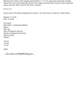 Determine the volume of the magnet and metal bolt to +/ 0.1 mL using units and sig figs carefully.
Measure the mass and calculate the density of the magnet and metal bolt using the correct significant
figures and units. Show work for full credit. (2 points)
8.0 7.0=1.0
because each of the objects displaced the water by 1 mL, their mass over that mL is their density.
Magnet= 4.3 g/mL
Bolt= 8.0 g/mL
(0.5 point)
Data Table 7: Archimedes Method
Object:
Mass (g)
Mass of displaced water (g)
Volume of displaced water (mL)
Density (g/mL)
Magnet
123.0 g
124.0 g
7.5 mL
Metal
... Get more on HelpWriting.net ...
 