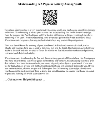 Skateboarding Is A Popular Activity Among Youth
Nowadays, skateboarding is a very popular activity among youth, and has become an art form to many
enthusiasts. Skateboarding is a hard sport to learn. It s not something that can be learned overnight.
Even the top pros like Paul Rodriguez and Eric Koston still learn new things even though they have
been doing it for years. With skateboarding, there are endless possibilities when it comes to tricks.
When it comes to beginners, learning the basics is the best way to start this great pastime.
First, you should know the anatomy of your skateboard. A skateboard consists of a deck, trucks,
wheels, and bearings. Grip tape is used to help your feet grip the board. Hardware is used to bolt your
trucks to the deck and nuts are used to fasten the wheels on. For information on skateboard products,
visit your local skateboard retailer.
When it comes to skateboarding the first and foremost thing you should learn is how ride. Most people
who have never ridden a skateboard get on the first time and wipe out. Skateboarding requires a great
deal balance. You must always maintain your center of gravity directly over your board. If you lean
too far back, chances are you will fall backwards and the board will shoot out from under you. If you
lean too far forward, chances are you will fall on your face. Maintaining your weight directly over
your board, is the most important thing to know. You should practice by placing your board on carpet
or grass and standing on it with your feet over the
... Get more on HelpWriting.net ...
 