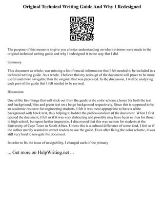 Original Technical Writing Guide And Why I Redesigned
The purpose of this memo is to give you a better understanding on what revisions were made to the
original technical writing guide and why I redesigned it in the way that I did.
Summary
This document as whole, was missing a lot of crucial information that I felt needed to be included in a
technical writing guide. As a whole, I believe that my redesign of the document will prove to be more
useful and more navigable than the original that was presented. In the discussion, I will be analyzing
each part of the guide that I felt needed to be revised.
Discussion
One of the first things that will stick out from the guide is the color scheme chosen for both the text
and background, blue and green text on a beige background respectively. Since this is supposed to be
an academic resource for engineering students, I felt it was most appropriate to have a white
background with black text, thus helping to bolster the professionalism of the document. When I first
opened the document, I felt as if it was very distracting and possibly may have been written for those
in high school, but upon further inspection, I discovered that this was written for students at the
University of Cape Town in South Africa. Unless this is a cultural difference of some kind, I feel as if
the author merely wanted to attract readers to use the guide. Even after fixing the color scheme, it was
still very hard to navigate the document.
In order to fix the issue of navigability, I changed each of the primary
... Get more on HelpWriting.net ...
 