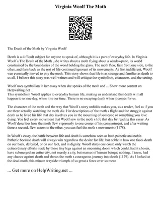 Virginia Woolf The Moth
The Death of the Moth by Virginia Woolf
Death is a difficult subject for anyone to speak of, although it is a part of everyday life. In Virginia
Woolf s The Death of the Moth , she writes about a moth flying about a windowpane, its world
constrained by the boundaries of the wood holding the glass. The moth flew, first from one side, to the
other, and then back as the rest of life continued ignorant of its movements. At first indifferent, Woolf
was eventually moved to pity the moth. This story shows that life is as strange and familiar as death to
us all. I believe this story was well written and will critique the symbolism, characters, and the setting.
Woolf uses symbolism in her essay when she speaks of the moth and ... Show more content on
Helpwriting.net ...
This symbolism Woolf applies to everyday human life, making us understand that death will all
happen to us one day, when it is our time. There is no escaping death when it comes for us.
The character of the moth and the way that Woolf s story unfolds makes you, as a reader, feel as if you
are there actually watching the moth die. Her descriptions of the moth s flight and the struggle against
death as he lived his life that day involves you in the mourning of someone or something you love
dying. You feel every movement that Woolf saw in the moth s life that day by reading this essay. As
Woolf describes how the moth flew vigorously to one corner of his compartment, and after waiting
there a second, flew across to the other, you can feel the moth s movements (1178).
In Woolf s essay, the battle between life and death is somehow seen as both pathetic and noble.
Pathetic because death will always win regardless the desire for life; but noble in how one faces death
on our back, defeated, or on our feet, and in dignity. Woolf states one could only watch the
extraordinary efforts made by those tiny legs against an oncoming doom which could, had it chosen,
have submerged an entire city, not merely a city, but masses of human beings; nothing, I knew, had
any chance against death and shows the moth s courageous journey into death (1179). As I looked at
the dead moth, this minute wayside triumph of so great a force over so mean
... Get more on HelpWriting.net ...
 