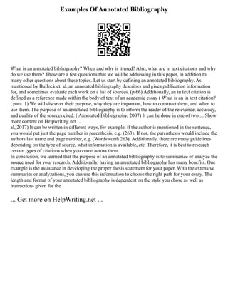 Examples Of Annotated Bibliography
What is an annotated bibliography? When and why is it used? Also, what are in text citations and why
do we use them? These are a few questions that we will be addressing in this paper, in addition to
many other questions about these topics. Let us start by defining an annotated bibliography. As
mentioned by Bullock et. al, an annotated bibliography describes and gives publication information
for, and sometimes evaluate each work on a list of sources. (p.66) Additionally, an in text citation is
defined as a reference made within the body of text of an academic essay ( What is an in text citation?
, para. 1) We will discover their purpose, why they are important, how to construct them, and when to
use them. The purpose of an annotated bibliography is to inform the reader of the relevance, accuracy,
and quality of the sources cited. ( Annotated Bibliography, 2007) It can be done in one of two ... Show
more content on Helpwriting.net ...
al, 2017) It can be written in different ways, for example, if the author is mentioned in the sentence,
you would put just the page number in parenthesis, e.g. (263). If not, the parenthesis would include the
authors last name and page number, e.g. (Wordsworth 263). Additionally, there are many guidelines
depending on the type of source, what information is available, etc. Therefore, it is best to research
certain types of citations when you come across them.
In conclusion, we learned that the purpose of an annotated bibliography is to summarize or analyze the
source used for your research. Additionally, having an annotated bibliography has many benefits. One
example is the assistance in developing the proper thesis statement for your paper. With the extensive
summaries or analyzations, you can use this information to choose the right path for your essay. The
length and format of your annotated bibliography is dependent on the style you chose as well as
instructions given for the
... Get more on HelpWriting.net ...
 