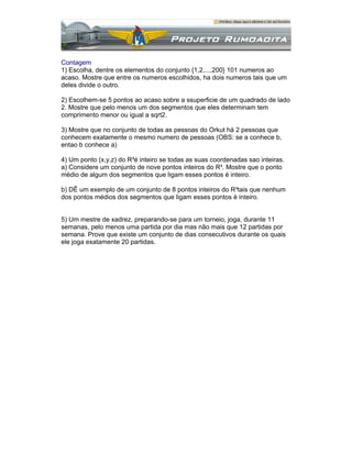 Contagem
1) Escolha, dentre os elementos do conjunto {1,2,...,200} 101 numeros ao
acaso. Mostre que entre os numeros escolhidos, ha dois numeros tais que um
deles divide o outro.
2) Escolhem-se 5 pontos ao acaso sobre a ssuperficie de um quadrado de lado
2. Mostre que pelo menos um dos segmentos que eles determinam tem
comprimento menor ou igual a sqrt2.
3) Mostre que no conjunto de todas as pessoas do Orkut há 2 pessoas que
conhecem exatamente o mesmo numero de pessoas (OBS: se a conhece b,
entao b conhece a)
4) Um ponto (x,y,z) do R³é inteiro se todas as suas coordenadas sao inteiras.
a) Considere um conjunto de nove pontos inteiros do R³. Mostre que o ponto
médio de algum dos segmentos que ligam esses pontos é inteiro.
b) DÊ um exemplo de um conjunto de 8 pontos inteiros do R³tais que nenhum
dos pontos médios dos segmentos que ligam esses pontos é inteiro.

5) Um mestre de xadrez, preparando-se para um torneio, joga, durante 11
semanas, pelo menos uma partida por dia mas não mais que 12 partidas por
semana. Prove que existe um conjunto de dias consecutivos durante os quais
ele joga exatamente 20 partidas.

 
