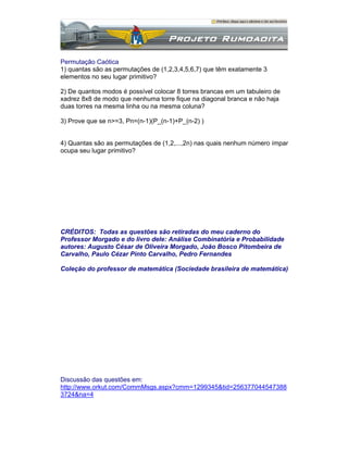 Permutação Caótica
1) quantas são as permutações de (1,2,3,4,5,6,7) que têm exatamente 3
elementos no seu lugar primitivo?
2) De quantos modos é possível colocar 8 torres brancas em um tabuleiro de
xadrez 8x8 de modo que nenhuma torre fique na diagonal branca e não haja
duas torres na mesma linha ou na mesma coluna?
3) Prove que se n>=3, Pn=(n-1)(P_(n-1)+P_(n-2) )

4) Quantas são as permutações de (1,2,...,2n) nas quais nenhum número ímpar
ocupa seu lugar primitivo?

CRÉDITOS: Todas as questões são retiradas do meu caderno do
Professor Morgado e do livro dele: Análise Combinatória e Probabilidade
autores: Augusto César de Oliveira Morgado, João Bosco Pitombeira de
Carvalho, Paulo Cézar Pinto Carvalho, Pedro Fernandes
Coleção do professor de matemática (Sociedade brasileira de matemática)

Discussão das questões em:
http://www.orkut.com/CommMsgs.aspx?cmm=1299345&tid=256377044547388
3724&na=4

 