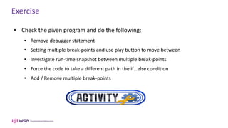 Exercise
• Check the given program and do the following:
• Remove debugger statement
• Setting multiple break-points and use play button to move between
• Investigate run-time snapshot between multiple break-points
• Force the code to take a different path in the if…else condition
• Add / Remove multiple break-points
 