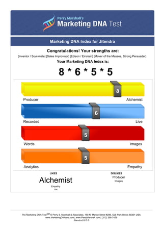 Marketing DNA Index for Jitendra
Congratulations! Your strengths are:
[Inventor / Soul-mate] [Sales Improvisor] [Edison / Einstein] [Mover of the Masses, Strong Persuader]
Your Marketing DNA Index is:
8 * 6 * 5 * 5
LIKES DISLIKES
Alchemist
Empathy
Live
Producer
Images
Producer Alchemist
Recorded Live
Words Images
Analytics Empathy
The Marketing DNA TestSM © Perry S. Marshall & Associates, 159 N. Marion Street #295, Oak Park Illinois 60301 USA
www.MarketingDNAtest.com | www.PerryMarshall.com | (312) 386-7459
Jitendra 8 6 5 5
 