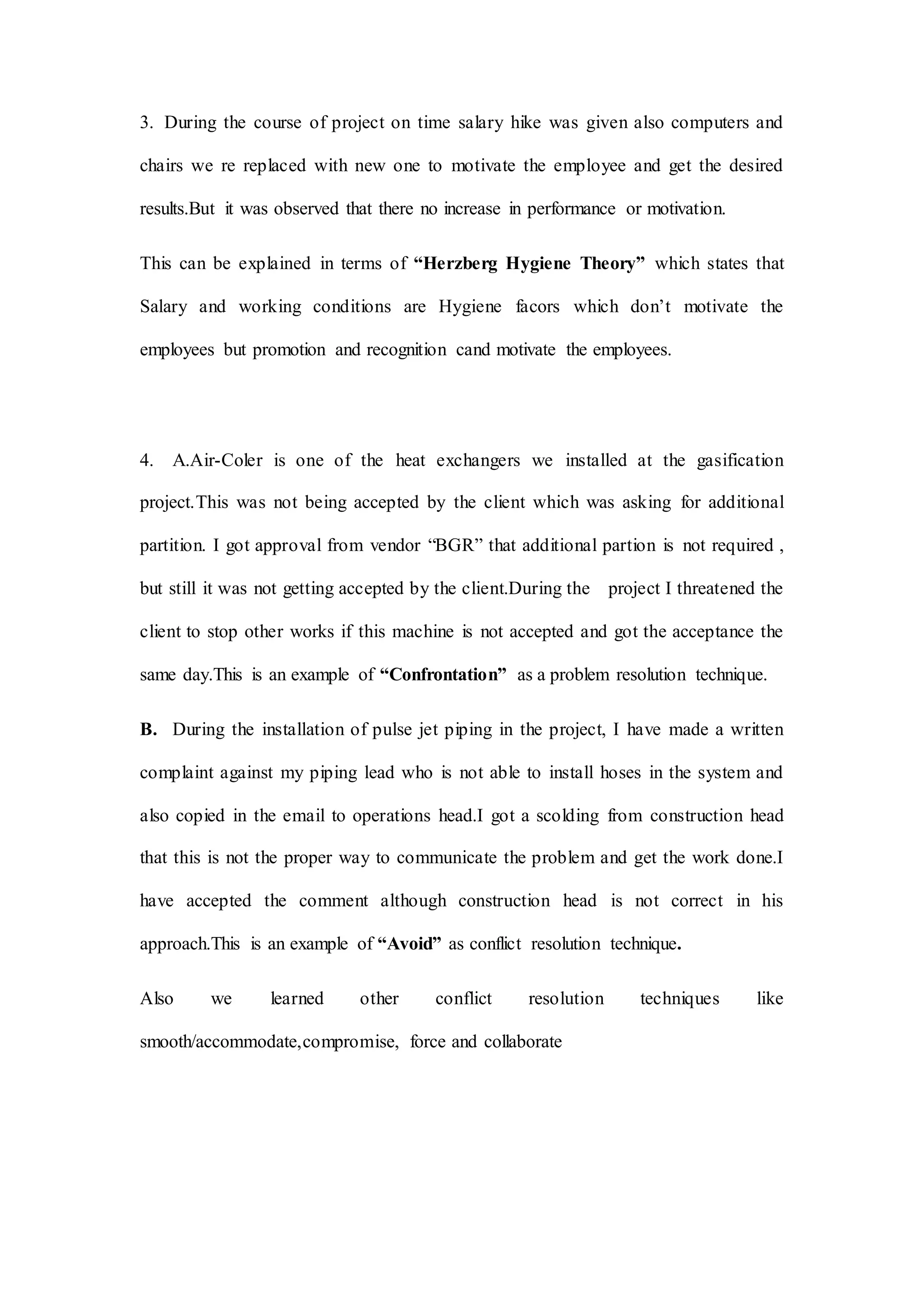 3. During the course of project on time salary hike was given also computers and
chairs we re replaced with new one to motivate the employee and get the desired
results.But it was observed that there no increase in performance or motivation.
This can be explained in terms of “Herzberg Hygiene Theory” which states that
Salary and working conditions are Hygiene facors which don’t motivate the
employees but promotion and recognition cand motivate the employees.
4. A.Air-Coler is one of the heat exchangers we installed at the gasification
project.This was not being accepted by the client which was asking for additional
partition. I got approval from vendor “BGR” that additional partion is not required ,
but still it was not getting accepted by the client.During the project I threatened the
client to stop other works if this machine is not accepted and got the acceptance the
same day.This is an example of “Confrontation” as a problem resolution technique.
B. During the installation of pulse jet piping in the project, I have made a written
complaint against my piping lead who is not able to install hoses in the system and
also copied in the email to operations head.I got a scolding from construction head
that this is not the proper way to communicate the problem and get the work done.I
have accepted the comment although construction head is not correct in his
approach.This is an example of “Avoid” as conflict resolution technique.
Also we learned other conflict resolution techniques like
smooth/accommodate,compromise, force and collaborate
 