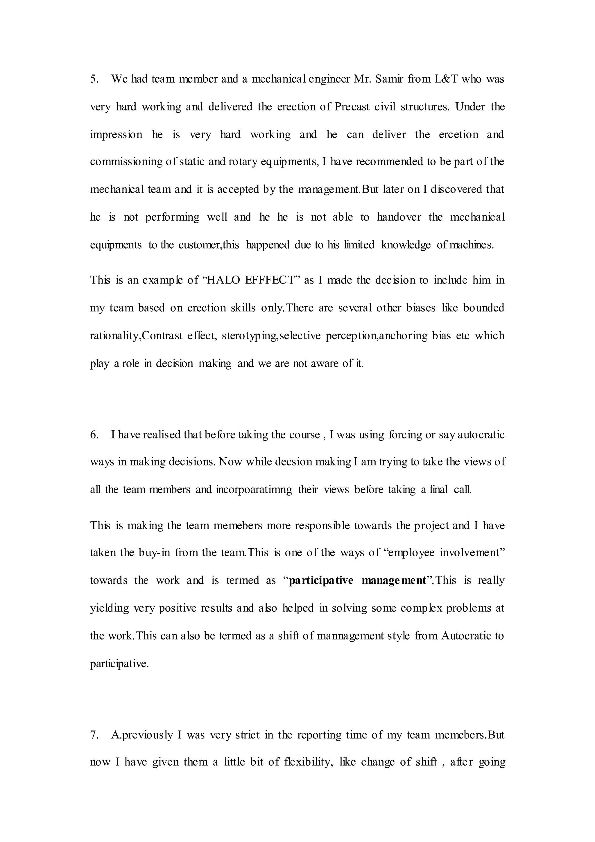 5. We had team member and a mechanical engineer Mr. Samir from L&T who was
very hard working and delivered the erection of Precast civil structures. Under the
impression he is very hard working and he can deliver the ercetion and
commissioning of static and rotary equipments, I have recommended to be part of the
mechanical team and it is accepted by the management.But later on I discovered that
he is not performing well and he he is not able to handover the mechanical
equipments to the customer,this happened due to his limited knowledge of machines.
This is an example of “HALO EFFFECT” as I made the decision to include him in
my team based on erection skills only.There are several other biases like bounded
rationality,Contrast effect, sterotyping,selective perception,anchoring bias etc which
play a role in decision making and we are not aware of it.
6. I have realised that before taking the course , I was using forcing or say autocratic
ways in making decisions. Now while decsion making I am trying to take the views of
all the team members and incorpoaratimng their views before taking a final call.
This is making the team memebers more responsible towards the project and I have
taken the buy-in from the team.This is one of the ways of “employee involvement”
towards the work and is termed as “participative management”.This is really
yielding very positive results and also helped in solving some complex problems at
the work.This can also be termed as a shift of mannagement style from Autocratic to
participative.
7. A.previously I was very strict in the reporting time of my team memebers.But
now I have given them a little bit of flexibility, like change of shift , after going
 