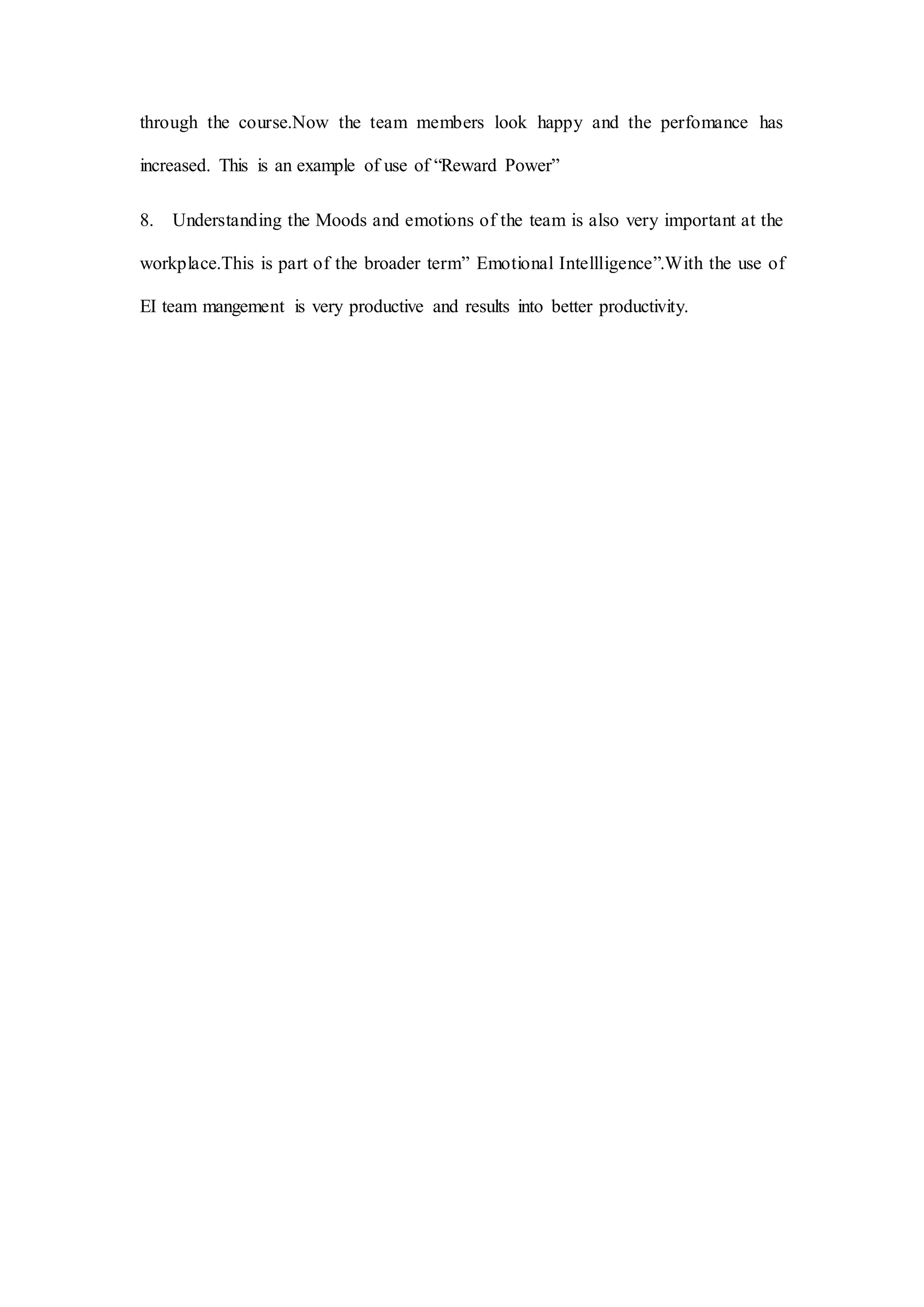 through the course.Now the team members look happy and the perfomance has
increased. This is an example of use of “Reward Power”
8. Understanding the Moods and emotions of the team is also very important at the
workplace.This is part of the broader term” Emotional Intellligence”.With the use of
EI team mangement is very productive and results into better productivity.
 