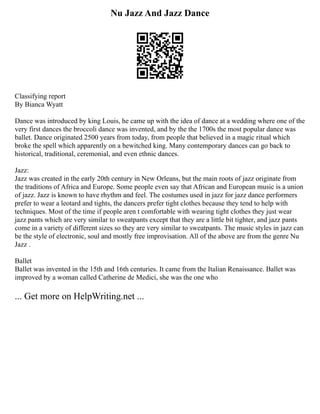 Nu Jazz And Jazz Dance
Classifying report
By Bianca Wyatt
Dance was introduced by king Louis, he came up with the idea of dance at a wedding where one of the
very first dances the broccoli dance was invented, and by the the 1700s the most popular dance was
ballet. Dance originated 2500 years from today, from people that believed in a magic ritual which
broke the spell which apparently on a bewitched king. Many contemporary dances can go back to
historical, traditional, ceremonial, and even ethnic dances.
Jazz:
Jazz was created in the early 20th century in New Orleans, but the main roots of jazz originate from
the traditions of Africa and Europe. Some people even say that African and European music is a union
of jazz. Jazz is known to have rhythm and feel. The costumes used in jazz for jazz dance performers
prefer to wear a leotard and tights, the dancers prefer tight clothes because they tend to help with
techniques. Most of the time if people aren t comfortable with wearing tight clothes they just wear
jazz pants which are very similar to sweatpants except that they are a little bit tighter, and jazz pants
come in a variety of different sizes so they are very similar to sweatpants. The music styles in jazz can
be the style of electronic, soul and mostly free improvisation. All of the above are from the genre Nu
Jazz .
Ballet
Ballet was invented in the 15th and 16th centuries. It came from the Italian Renaissance. Ballet was
improved by a woman called Catherine de Medici, she was the one who
... Get more on HelpWriting.net ...
 