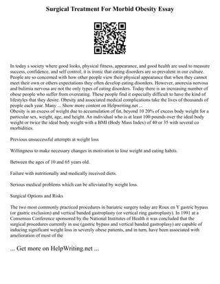 Surgical Treatment For Morbid Obesity Essay
In today s society where good looks, physical fitness, appearance, and good health are used to measure
success, confidence, and self control, it is ironic that eating disorders are so prevalent in our culture.
People are so concerned with how other people view their physical appearance that when they cannot
meet their own or others expectations they often develop eating disorders. However, anorexia nervosa
and bulimia nervosa are not the only types of eating disorders. Today there is an increasing number of
obese people who suffer from overeating. These people find it especially difficult to have the kind of
lifestyles that they desire. Obesity and associated medical complications take the lives of thousands of
people each year. Many ... Show more content on Helpwriting.net ...
Obesity is an excess of weight due to accumulation of fat, beyond 10 20% of excess body weight for a
particular sex, weight, age, and height. An individual who is at least 100 pounds over the ideal body
weight or twice the ideal body weight with a BMI (Body Mass Index) of 40 or 35 with several co
morbidities.
Previous unsuccessful attempts at weight loss
Willingness to make necessary changes in motivation to lose weight and eating habits.
Between the ages of 10 and 65 years old.
Failure with nutritionally and medically received diets.
Serious medical problems which can be alleviated by weight loss.
Surgical Options and Risks
The two most commonly practiced procedures in bariatric surgery today are Roux en Y gastric bypass
(or gastric exclusion) and vertical banded gastroplasty (or vertical ring gastroplasty). In 1991 at a
Consensus Conference sponsored by the National Institutes of Health it was concluded that the
surgical procedures currently in use (gastric bypass and vertical banded gastroplasy) are capable of
inducing significant weight loss in severely obese patients, and in turn, have been associated with
amelioration of most of the
... Get more on HelpWriting.net ...
 