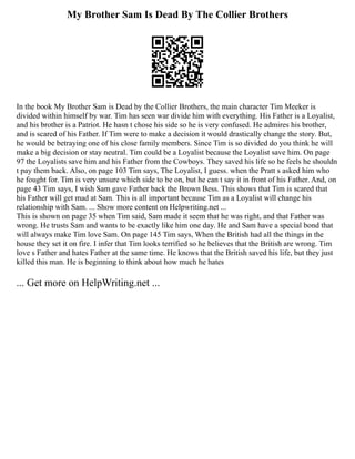 My Brother Sam Is Dead By The Collier Brothers
In the book My Brother Sam is Dead by the Collier Brothers, the main character Tim Meeker is
divided within himself by war. Tim has seen war divide him with everything. His Father is a Loyalist,
and his brother is a Patriot. He hasn t chose his side so he is very confused. He admires his brother,
and is scared of his Father. If Tim were to make a decision it would drastically change the story. But,
he would be betraying one of his close family members. Since Tim is so divided do you think he will
make a big decision or stay neutral. Tim could be a Loyalist because the Loyalist save him. On page
97 the Loyalists save him and his Father from the Cowboys. They saved his life so he feels he shouldn
t pay them back. Also, on page 103 Tim says, The Loyalist, I guess. when the Pratt s asked him who
he fought for. Tim is very unsure which side to be on, but he can t say it in front of his Father. And, on
page 43 Tim says, I wish Sam gave Father back the Brown Bess. This shows that Tim is scared that
his Father will get mad at Sam. This is all important because Tim as a Loyalist will change his
relationship with Sam. ... Show more content on Helpwriting.net ...
This is shown on page 35 when Tim said, Sam made it seem that he was right, and that Father was
wrong. He trusts Sam and wants to be exactly like him one day. He and Sam have a special bond that
will always make Tim love Sam. On page 145 Tim says, When the British had all the things in the
house they set it on fire. I infer that Tim looks terrified so he believes that the British are wrong. Tim
love s Father and hates Father at the same time. He knows that the British saved his life, but they just
killed this man. He is beginning to think about how much he hates
... Get more on HelpWriting.net ...
 