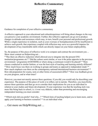 Reflective Commentary
Guidance for completion of your reflective commentary
A reflective approach to your educational and culturalexperience will bring about changes in the way
you perceive your academic environment. Further, this reflective approach can go on to produce
changes in attitudes and awareness which may, in turn, benefit your personal and professional growth.
While a single experience in isolation, such as your overseas or homeplacement,will be insufficient to
achieve such growth, that experience coupled with reflection may serve as a powerful impetus for
development of key transferable skills which can directly impact on your future employability.
So, the purpose of this piece of reflective work is to compare and contrast the environment you ...
Show more content on Helpwriting.net ...
* Was there an effective induction which allowed you to integrate into the present ENU
institution/programme etc? * Did the culture seem similar, or was it the polar opposite to the previous
environment / programme (IAM/IIHM) or where along a continuum would it be placed? * Were
classes conducted in similar fashion, or was the host style of teaching and learning entirely different?
* How much focus was there on working in groups and teams as opposed to independent study? *
How much emphasis was there on the contemporary national/international business environment? *
How did preparation for exams, tests or other forms of assessment differ? * How was feedback given
on your progress, and at what times?
However, you must not merely answer these questions: if you did, you would only be describing your
experience. The purpose of this piece of work is to reflect, not to narrate. Therefore, you must,firstly,
answer these questions and then go on to consider their implications for you as an individual in
relation to your studies and future development. If your experience was that the teaching style was
more like being back in school, i.e. it was very didactic, rather than promoting and encouraging
independent learning you must consider:
* Which style did you prefer? And why...? * Which form of teaching helped you to learn more, and to
apply your learning to business scenarios? * As an individual what
... Get more on HelpWriting.net ...
 