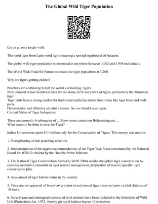 The Global Wild Tiger Population
Let us go on a jungle walk.
The word tiger from Latin word tigris meaning a spotted tigerhound of Actaeon.
The global wild tiger population is estimated at anywhere between 3,062 and 3,948 individuals.
The World Wide Fund for Nature estimates the tiger population at 3,200.
Why are tigers getting extinct?
Poachers are continuing to kill the world s remaining Tigers.
New demand across Southeast Asia for the skins, teeth and claws of tigers, particularly the Sumatran
tiger.
Tiger parts have a strong market for traditional medicines made from items like tiger bone and body
parts.
Deforestation and illiteracy are also a reason. So, we should save tigers.
Current Status of Tiger Subspecies
There are currently 6 subspecies of ... Show more content on Helpwriting.net ...
What needs to be done to save the Tiger?
Indian Government spent $13 million only for the Conservation of Tigers. This money was used in:
1. Strengthening of anti poaching activities.
2. Implementation of the urgent recommendations of the Tiger Task Force constituted by the National
Board for Wildlife chaired by the Hon ble Prime Minister.
3. The National Tiger Conservation Authority (4.09.2006) would strengthen tiger conservation by
ensuring normative standards in tiger reserve management, preparation of reserve specific tiger
conservation plan.
4. Assessment of tiger habitat status in the country.
5. Comparative appraisal of forest cover status in and around tiger reserves (upto a radial distance of
10 kms).
6. Several rare and endangered species of wild animals have been included in the Schedules of Wild
Life (Protection) Act, 1972, thereby giving it highest degree of protection.
 
