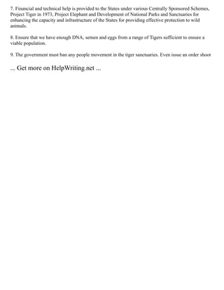 7. Financial and technical help is provided to the States under various Centrally Sponsored Schemes,
Project Tiger in 1973, Project Elephant and Development of National Parks and Sanctuaries for
enhancing the capacity and infrastructure of the States for providing effective protection to wild
animals.
8. Ensure that we have enough DNA, semen and eggs from a range of Tigers sufficient to ensure a
viable population.
9. The government must ban any people movement in the tiger sanctuaries. Even issue an order shoot
... Get more on HelpWriting.net ...
 