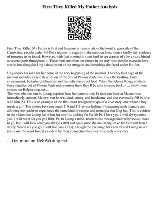 First They Killed My Father Analysis
First They Killed My Father is first and foremost a memoir about the horrific genocide of the
Cambodian people under Pol Pot s regime. In regards to the emotion love, there s hardly any evidence
of romance to be found. However, with that in mind, it s not hard to see aspects of a love story hinted
at several parts throughout it. These hints are often not shown in the way most people associate love
stories but alongside Ung s description of the struggles and hardships she faced under Pol Pot.
Ung shows her love for her home at the very beginning of the memoir. The very first page of the
memoir includes a vivid description of the city of Phnom Penh. She loves the bustling, busy
environment, fantastic celebrations and the delicious street food. When the Khmer Rouge soldiers
force families out of Phnom Penh and promises them they ll be able to come back in ... Show more
content on Helpwriting.net ...
The most obvious one is Loung explains how her parents met, Pa took one look at Ma and was
immediately smitten. Ma saw that he was kind, strong, and handsome, and she eventually fell in love
with him (5). This is an example of the first, most recognized type of a love story, one where a boy
meets a girl. The photos between pages 110 and 111 give a feeling of treasuring each memory and
allowing the reader to experience the same kind of respect and nostalgia that Ung has. This is evident
in the vision that Loung has when her spirit is looking for Pa Oh Pa, I love you. I will always miss
you, I will never let you go (106). Pa, in Loung s mind, receives the message and reciprocates I have
to go, but I will look after you always (109) and again once she and Meng leave for Vermont Don t
worry. Wherever you go, I will find you. (233). Though the exchange between Pa and Loung never
really use the word love it s evident by their connection that they love each other very
... Get more on HelpWriting.net ...
 