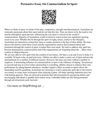Persuasive Essay On Commercialism In Sport
When we think of sport, we think of fair play, competition, strength and determination. Australians are
extremely passionate about their sport and do not hide this fact. They are drawn in by the need to win
and the atmosphere sport prevails, influencing the way sport is viewed on the world of
commercialism. Majority of Australians would sit down to watch at least one significant sporting
event every year. Whether this be through the sport of rugby, tennis, cricket or the Olympics,
Australians are attracted to seeing their team or country perform to the best of their ability. We must
discuss the need to watch these events and the organisations need to feed commercialism and
promotion through the context of sport, to better their own needs. We look to address why sport has
become dominated by commercialism and if the organisations are forgetting about the ... Show more
content on Helpwriting.net ...
We are now able to view sport from the comfort of our homes, 365 days a year and if you re lucky it is
available 24 hours a day on paid television. Athletes are able to make a career out of sport and provide
entertainment for a number of different reasons. However, this does not come without a number of
negatives. A dominating influence on commercialism in sport is the influence of doping. The pressure
to succeed and stay at a level where sponsorship is everything, athletes choose to enhance their own
performance by taking banned substances. Another negative effect on media in sports shows the
demanding need for gambling. Australians are choosing to watch a particular sport due to the need to
win money or create more excitement when enjoying a game. All major sporting industries have ties
with betting agencies. They are allowed to promote their advertisements by paying big dollars and
encouraging individuals to gamble their money away. Unhealthy habits are also being promoted
through advertisements junk food and
... Get more on HelpWriting.net ...
 
