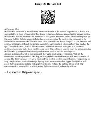 Essay On Buffalo Bill
A Common Meal
Buffalo Bills restaurant is a well known restaurant that sits at the heart of Hayward on B Street. It is
surrounded by a chain of many other fine dining restaurants, but none as good as the western inspired
Buffalo Bills. On the outside of the restaurant at first glance it reminds you of an old Italian place, yet
the name Buffalo Bills set your mind at askew when you notice the western title compared to the
Italian landscape outside. Buffalo Bills has a variety of delicious Soups, Burgers, Pizzas, Desserts and
assorted appetizers. Although their menu seems to be very simple, it s the simplicity that catches the
eye. Yesterday I visited Buffalo Bills restaurant, and I must say their main goal is to keep their
customers happy and make them want to come back. The customers seem to enjoy the enthusiasm that
Buffalo Bills portrays within the eating environment, service, and the amazing food.
As soon as the guests walk in this restaurant, they get a great sense of relaxation. With all the
decorations it makes guests feel like they are in a good ole fashion Ho down with a modern twist of
course. The décor includes very vivid painting from modern western inspired artists. The painting are
very complemented by the dim orange lighting. Also, the restaurant is wrapped in ridged tin wall
paper that waves in and out and with every wave it also reflects the lighting off the wall. The
restaurant offers a casual feel in which people feel more sedated, and comfortable as
... Get more on HelpWriting.net ...
 