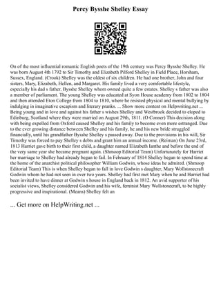 Percy Bysshe Shelley Essay
On of the most influential romantic English poets of the 19th century was Percy Bysshe Shelley. He
was born August 4th 1792 to Sir Timothy and Elizabeth Pilford Shelley in Field Place, Horsham,
Sussex, England. (Crook) Shelley was the oldest of six children. He had one brother, John and four
sisters, Mary, Elizabeth, Hellen, and Margaret. His family lived a very comfortable lifestyle,
especially his dad s father, Bysshe Shelley whom owned quite a few estates. Shelley s father was also
a member of parliament. The young Shelley was educated at Syon House academy from 1802 to 1804
and then attended Eton College from 1804 to 1810, where he resisted physical and mental bullying by
indulging in imaginative escapism and literary pranks. ... Show more content on Helpwriting.net ...
Being young and in love and against his father s wishes Shelley and Westbrook decided to eloped to
Edinburg, Scotland where they were married on August 29th, 1811. (O Conner) This decision along
with being expelled from Oxford caused Shelley and his family to become even more estranged. Due
to the ever growing distance between Shelley and his family, he and his new bride struggled
financially, until his grandfather Bysshe Shelley s passed away. Due to the provisions in his will, Sir
Timothy was forced to pay Shelley s debts and grant him an annual income. (Reiman) On June 23rd,
1813 Harriet gave birth to their first child, a daughter named Elizabeth Ianthe and before the end of
the very same year she became pregnant again. (Shmoop Editorial Team) Unfortunately for Harriet
her marriage to Shelley had already began to fail. In February of 1814 Shelley began to spend time at
the home of the anarchist political philosopher William Godwin, whose ideas he admired. (Shmoop
Editorial Team) This is when Shelley began to fall in love Godwin s daughter, Mary Wollstonecraft
Godwin whom he had not seen in over two years. Shelley had first met Mary when he and Harriet had
been invited to have dinner at Godwin s house in England back in 1812. An avid supporter of his
socialist views, Shelley considered Godwin and his wife, feminist Mary Wollstonecraft, to be highly
progressive and inspirational. (Means) Shelley felt an
... Get more on HelpWriting.net ...
 