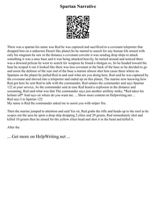 Spartan Narrative
There was a spartan his name was Red he was captured and sacrificed to a covenant teleporter that
dropped him on a unknown Desert like planet,So he started to search for any human life armed with
only his magnum he saw in the distance a covenant corvette it was sending drop ships to attack
something it was a unsc base and it was being attacked heavily, he turned around and noticed there
was a downed pelican he went to search for weapons he found a shotgun so, So he headed toward the
base he scoped it out it looked like there was less covenant at the back of the base so he decided to go
and assist the defense of the rear end of the base a marine almost shot him cause there where no
Spartans on the planet he pulled Red in and said what are you doing here, Red said he was captured by
the covenant and shoved into a teleporter and ended up on this planet, The marine now knowing how
Red got here he sent Red to talk with the commander, Red salutes the commander and says Spartan
122 at your service, As the commander said at ease Red heard a explosion in the distance and
screaming, Red said what was that The commander says just another artillery strike, *Red takes his
helmet off* And says sir where do you want me. ... Show more content on Helpwriting.net ...
Red says I m Spartan 122
My name is Red the commander asked me to assist you with sniper fire.
Then the marine jumped to attention and said Yes sir, Red grabs the rifle and heads up to the roof as he
scopes out the area he spots a drop ship dropping 2 elites and 20 grunts, Red immediately shot and
killed 10 grunts then he aimed for the yellow elites head and shot it in the head and killed it.
After the
... Get more on HelpWriting.net ...
 