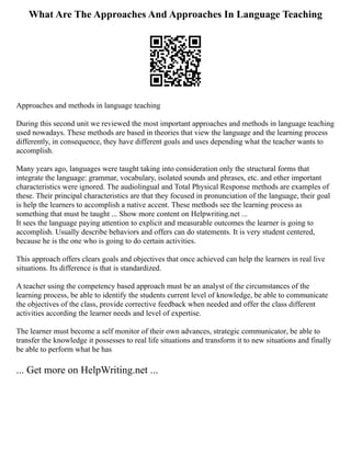 What Are The Approaches And Approaches In Language Teaching
Approaches and methods in language teaching
During this second unit we reviewed the most important approaches and methods in language teaching
used nowadays. These methods are based in theories that view the language and the learning process
differently, in consequence, they have different goals and uses depending what the teacher wants to
accomplish.
Many years ago, languages were taught taking into consideration only the structural forms that
integrate the language: grammar, vocabulary, isolated sounds and phrases, etc. and other important
characteristics were ignored. The audiolingual and Total Physical Response methods are examples of
these. Their principal characteristics are that they focused in pronunciation of the language, their goal
is help the learners to accomplish a native accent. These methods see the learning process as
something that must be taught ... Show more content on Helpwriting.net ...
It sees the language paying attention to explicit and measurable outcomes the learner is going to
accomplish. Usually describe behaviors and offers can do statements. It is very student centered,
because he is the one who is going to do certain activities.
This approach offers clears goals and objectives that once achieved can help the learners in real live
situations. Its difference is that is standardized.
A teacher using the competency based approach must be an analyst of the circumstances of the
learning process, be able to identify the students current level of knowledge, be able to communicate
the objectives of the class, provide corrective feedback when needed and offer the class different
activities according the learner needs and level of expertise.
The learner must become a self monitor of their own advances, strategic communicator, be able to
transfer the knowledge it possesses to real life situations and transform it to new situations and finally
be able to perform what he has
... Get more on HelpWriting.net ...
 
