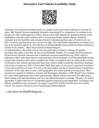 Alternative Fuel Vehicles Feasibility Study
Alternative Fuel Vehicles Feasibility Study As a leader in the rental vehicle industry for the past 30
years, ABC Rental Cars has continually remained a step ahead of its competition. To continue to set
the pace for other rental agencies to follow, and to ensure ABC Rental Cars dominant position in the
marketplace, alternative fuel vehicles (AFV), or more specifically, hybrid vehicles, should be
evaluated as to the feasibility and consumer interest of introducing these types of vehicles into our
fleet. Currently, gasoline prices are at an all time high. The United States dependency on foreign oil is
also at an extremely high level, and with the ever shifting Middle Eastern political climate teetering at
volatile levels, hybrid ... Show more content on Helpwriting.net ...
As indicated above, these three cars are not only great when it comes to mileage, but another
advantage they enjoy is that they are also environmentally friendly. For example, the Prius produces
90 percent less harmful emissions than a traditional car (www.ineed2know.org, 2004), which is
important to those individuals that are concerned about the environment. Even President Bush seemed
to agree that alternative fuel vehicles needed to be further investigated when he endorsed the concept
of alternative fuel vehicles and allocated more than a billion dollars toward the transition to hydrogen
fuels (www.evrental.com, 2001). On the other hand, these types of cars are not a practical investment
if cost and availability are issues. Not only is the price higher, but due to limited interest in hybrids by
consumers at this time, there is only a small geographic area where hybrids are being rented. Most
locations are situated in California, Arizona, and Washington; therefore, if ABC Rental Cars is looking
for a new rental opportunity that could expand quickly, hybrid vehicles may not be the ideal choice.
Initial startup costs and maintenance costs are also important factors to consider. The price of a hybrid
automobile is higher than that of a comparable gasoline engine powered automobile. According to the
Website ineed2know.org, a consumer can expect to pay from $3,500 to $6,000 more for a hybrid
vehicle. The money a consumer saves in purchasing a hybrid depends
... Get more on HelpWriting.net ...
 