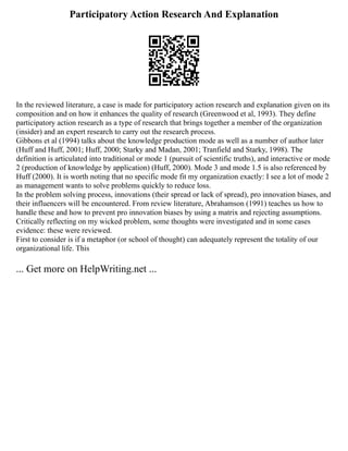 Participatory Action Research And Explanation
In the reviewed literature, a case is made for participatory action research and explanation given on its
composition and on how it enhances the quality of research (Greenwood et al, 1993). They define
participatory action research as a type of research that brings together a member of the organization
(insider) and an expert research to carry out the research process.
Gibbons et al (1994) talks about the knowledge production mode as well as a number of author later
(Huff and Huff, 2001; Huff, 2000; Starky and Madan, 2001; Tranfield and Starky, 1998). The
definition is articulated into traditional or mode 1 (pursuit of scientific truths), and interactive or mode
2 (production of knowledge by application) (Huff, 2000). Mode 3 and mode 1.5 is also referenced by
Huff (2000). It is worth noting that no specific mode fit my organization exactly: I see a lot of mode 2
as management wants to solve problems quickly to reduce loss.
In the problem solving process, innovations (their spread or lack of spread), pro innovation biases, and
their influencers will be encountered. From review literature, Abrahamson (1991) teaches us how to
handle these and how to prevent pro innovation biases by using a matrix and rejecting assumptions.
Critically reflecting on my wicked problem, some thoughts were investigated and in some cases
evidence: these were reviewed.
First to consider is if a metaphor (or school of thought) can adequately represent the totality of our
organizational life. This
... Get more on HelpWriting.net ...
 