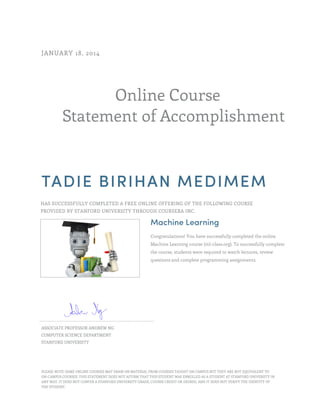 Online Course
Statement of Accomplishment
JANUARY 18, 2014
TADIE BIRIHAN MEDIMEM
HAS SUCCESSFULLY COMPLETED A FREE ONLINE OFFERING OF THE FOLLOWING COURSE
PROVIDED BY STANFORD UNIVERSITY THROUGH COURSERA INC.
Machine Learning
Congratulations! You have successfully completed the online
Machine Learning course (ml-class.org). To successfully complete
the course, students were required to watch lectures, review
questions and complete programming assignments.
ASSOCIATE PROFESSOR ANDREW NG
COMPUTER SCIENCE DEPARTMENT
STANFORD UNIVERSITY
PLEASE NOTE: SOME ONLINE COURSES MAY DRAW ON MATERIAL FROM COURSES TAUGHT ON CAMPUS BUT THEY ARE NOT EQUIVALENT TO
ON-CAMPUS COURSES. THIS STATEMENT DOES NOT AFFIRM THAT THIS STUDENT WAS ENROLLED AS A STUDENT AT STANFORD UNIVERSITY IN
ANY WAY. IT DOES NOT CONFER A STANFORD UNIVERSITY GRADE, COURSE CREDIT OR DEGREE, AND IT DOES NOT VERIFY THE IDENTITY OF
THE STUDENT.
 