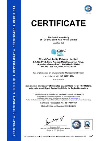 CERTIFICATE
The Certification Body
of TÜV SÜD South Asia Private Limited
certifies that
Coral Coil India Private Limited
S.F. No. 511/3, Coral Avenue, Madathupalayam Pirivu,
Anandanpalayam (Post), Modakkurichi (Via)
ERODE - 638 104,TAMILNADU, INDIA
has implemented an Environmental Management System
in accordance with ISO 14001:2004
For Scope of
Manufacture and supply of Insulated Copper Coils for LT / HT Motors,
Alternators and Direct Cooled Half Coils for Turbo Generators
The certificate is valid From 2016-05-23 until 2018-09-14
Subject to successful completion of annual periodic audits
The present status of this Certificate can be obtained on www.tuv-sud.in
Further clarifications regarding the scope of this certificate may be obtained by consulting the certification body
Certificate Registration No. 99 104 00367
Date of Initial certification : 2016-05-23
Certification Body
of TÜV SÜD South Asia Private Limited, Mumbai
Member of TÜV SÜD Group
TÜV SÜD South Asia Pvt. Ltd.  TÜV SÜD House  Saki Naka  Andheri (East)  Mumbai – 400072  Maharashtra  India
 