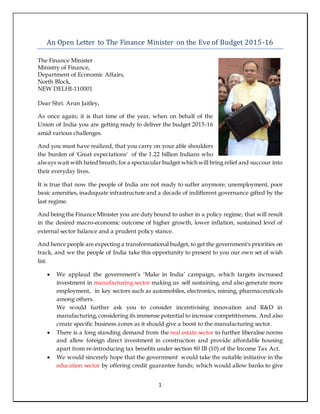 1
An Open Letter to The Finance Minister on the Eve of Budget 2015-16
The Finance Minister
Ministry of Finance,
Department of Economic Affairs,
North Block,
NEW DELHI-110001
Dear Shri. Arun Jaitley,
As once again; it is that time of the year, when on behalf of the
Union of India you are getting ready to deliver the budget 2015-16
amid various challenges.
And you must have realized, that you carry on your able shoulders
the burden of 'Great expectations' of the 1.22 billion Indians who
always wait with bated breath;for a spectacular budget which will bring relief and succour into
their everyday lives.
It is true that now the people of India are not ready to suffer anymore; unemployment, poor
basic amenities, inadequate infrastructure and a decade of indifferent governance gifted by the
last regime.
And being the Finance Minister you are duty bound to usher in a policy regime; that will result
in the desired macro-economic outcome of higher growth, lower inflation, sustained level of
external sector balance and a prudent policy stance.
And hence people are expecting a transformational budget, to get the government's priorities on
track, and we the people of India take this opportunity to present to you our own set of wish
list.
 We applaud the government’s ‘Make in India’ campaign, which targets increased
investment in manufacturing sector making us self sustaining, and also generate more
employment, in key sectors such as automobiles, electronics, mining, pharmaceuticals
among others.
We would further ask you to consider incentivising innovation and R&D in
manufacturing,considering its immense potential to increase competitiveness. And also
create specific business zones as it should give a boost to the manufacturing sector.
 There is a long standing demand from the real estate sector to further liberalise norms
and allow foreign direct investment in construction and provide affordable housing
apart from re-introducing tax benefits under section 80 IB (10) of the Income Tax Act.
 We would sincerely hope that the government would take the suitable initiative in the
education sector by offering credit guarantee funds; which would allow banks to give
 