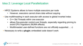 Idea 2: Leverage Local Parallelization
Leveraging Intra-Node Parallelization in HPCC Systems 12
• HPCC Systems allows to have multiple executors per node
• However, executors cannot share data without copying
• Use multithreading in each executor with access to global inverted index
• C++ Std Threads within one executor
• allows fine-granular control over threads, especially regarding pinning to
avoid CPU migrations (NUMA effects)
• Multithreaded user-defined functions are not officially supported… ;-)
• Necessary to write a plugin; embedded code doesn‘t work
 