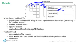 Details
Leveraging Intra-Node Parallelization in HPCC Systems 14
• main thread (void ppj2())
• copies input into InputDS: array of struct + pointers to token arrays (necessary
for random access)
• creates inverted index
• spawns threads
• copies threadResults into resultDS dataset
• worker thread
• process batchSize records
• write results back to a shared vector threadResults -> synchronization
necessary
1 2 3 4
1
2
3
4
executors
- InputDS
- Inverted Index
- threadResults
- ResultDS
main thread
worker threads
...
...
 