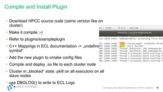 Compile and Install Plugin
Leveraging Intra-Node Parallelization in HPCC Systems 16
• Download HPCC source code (same version like on
cluster)
• Make it compile ;-)
• Refer to plugins/exampleplugin
• C++ Mappings in ECL documentation -> „undefined
symbol“
• Add the new plugin to cmake config files
• Compile and deploy .so file to each cluster node
• Cluster in „blocked“ state: pkill on all executors on all
slave nodes
• use DBGLOG() to write to ECL Logs
 