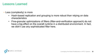Lessons Learned
Leveraging Intra-Node Parallelization in HPCC Systems 22
• Less (complexity) is more
• Hash-based replication and grouping is more robust than relying on data
characteristics
• Fine-granular optimizations of filters (filter-and-verification approach) do not
have a big effect on the overall runtime in a distributed environment. In fact,
we didn‘t use any sophisticated filter here.
 