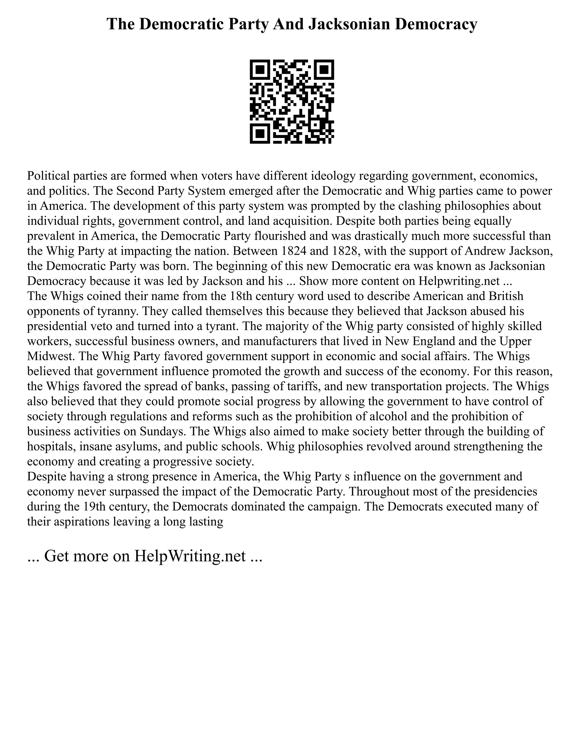 The Democratic Party And Jacksonian Democracy
Political parties are formed when voters have different ideology regarding government, economics,
and politics. The Second Party System emerged after the Democratic and Whig parties came to power
in America. The development of this party system was prompted by the clashing philosophies about
individual rights, government control, and land acquisition. Despite both parties being equally
prevalent in America, the Democratic Party flourished and was drastically much more successful than
the Whig Party at impacting the nation. Between 1824 and 1828, with the support of Andrew Jackson,
the Democratic Party was born. The beginning of this new Democratic era was known as Jacksonian
Democracy because it was led by Jackson and his ... Show more content on Helpwriting.net ...
The Whigs coined their name from the 18th century word used to describe American and British
opponents of tyranny. They called themselves this because they believed that Jackson abused his
presidential veto and turned into a tyrant. The majority of the Whig party consisted of highly skilled
workers, successful business owners, and manufacturers that lived in New England and the Upper
Midwest. The Whig Party favored government support in economic and social affairs. The Whigs
believed that government influence promoted the growth and success of the economy. For this reason,
the Whigs favored the spread of banks, passing of tariffs, and new transportation projects. The Whigs
also believed that they could promote social progress by allowing the government to have control of
society through regulations and reforms such as the prohibition of alcohol and the prohibition of
business activities on Sundays. The Whigs also aimed to make society better through the building of
hospitals, insane asylums, and public schools. Whig philosophies revolved around strengthening the
economy and creating a progressive society.
Despite having a strong presence in America, the Whig Party s influence on the government and
economy never surpassed the impact of the Democratic Party. Throughout most of the presidencies
during the 19th century, the Democrats dominated the campaign. The Democrats executed many of
their aspirations leaving a long lasting
... Get more on HelpWriting.net ...
 