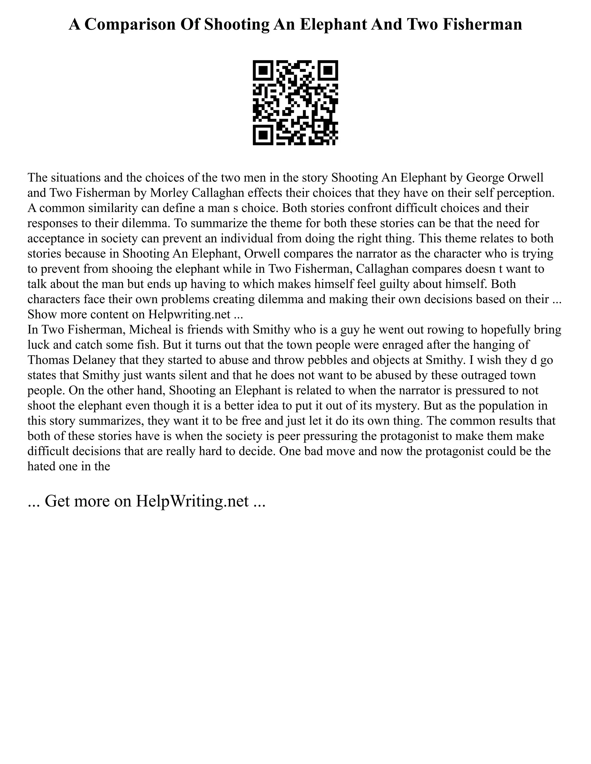 A Comparison Of Shooting An Elephant And Two Fisherman
The situations and the choices of the two men in the story Shooting An Elephant by George Orwell
and Two Fisherman by Morley Callaghan effects their choices that they have on their self perception.
A common similarity can define a man s choice. Both stories confront difficult choices and their
responses to their dilemma. To summarize the theme for both these stories can be that the need for
acceptance in society can prevent an individual from doing the right thing. This theme relates to both
stories because in Shooting An Elephant, Orwell compares the narrator as the character who is trying
to prevent from shooing the elephant while in Two Fisherman, Callaghan compares doesn t want to
talk about the man but ends up having to which makes himself feel guilty about himself. Both
characters face their own problems creating dilemma and making their own decisions based on their ...
Show more content on Helpwriting.net ...
In Two Fisherman, Micheal is friends with Smithy who is a guy he went out rowing to hopefully bring
luck and catch some fish. But it turns out that the town people were enraged after the hanging of
Thomas Delaney that they started to abuse and throw pebbles and objects at Smithy. I wish they d go
states that Smithy just wants silent and that he does not want to be abused by these outraged town
people. On the other hand, Shooting an Elephant is related to when the narrator is pressured to not
shoot the elephant even though it is a better idea to put it out of its mystery. But as the population in
this story summarizes, they want it to be free and just let it do its own thing. The common results that
both of these stories have is when the society is peer pressuring the protagonist to make them make
difficult decisions that are really hard to decide. One bad move and now the protagonist could be the
hated one in the
... Get more on HelpWriting.net ...
 