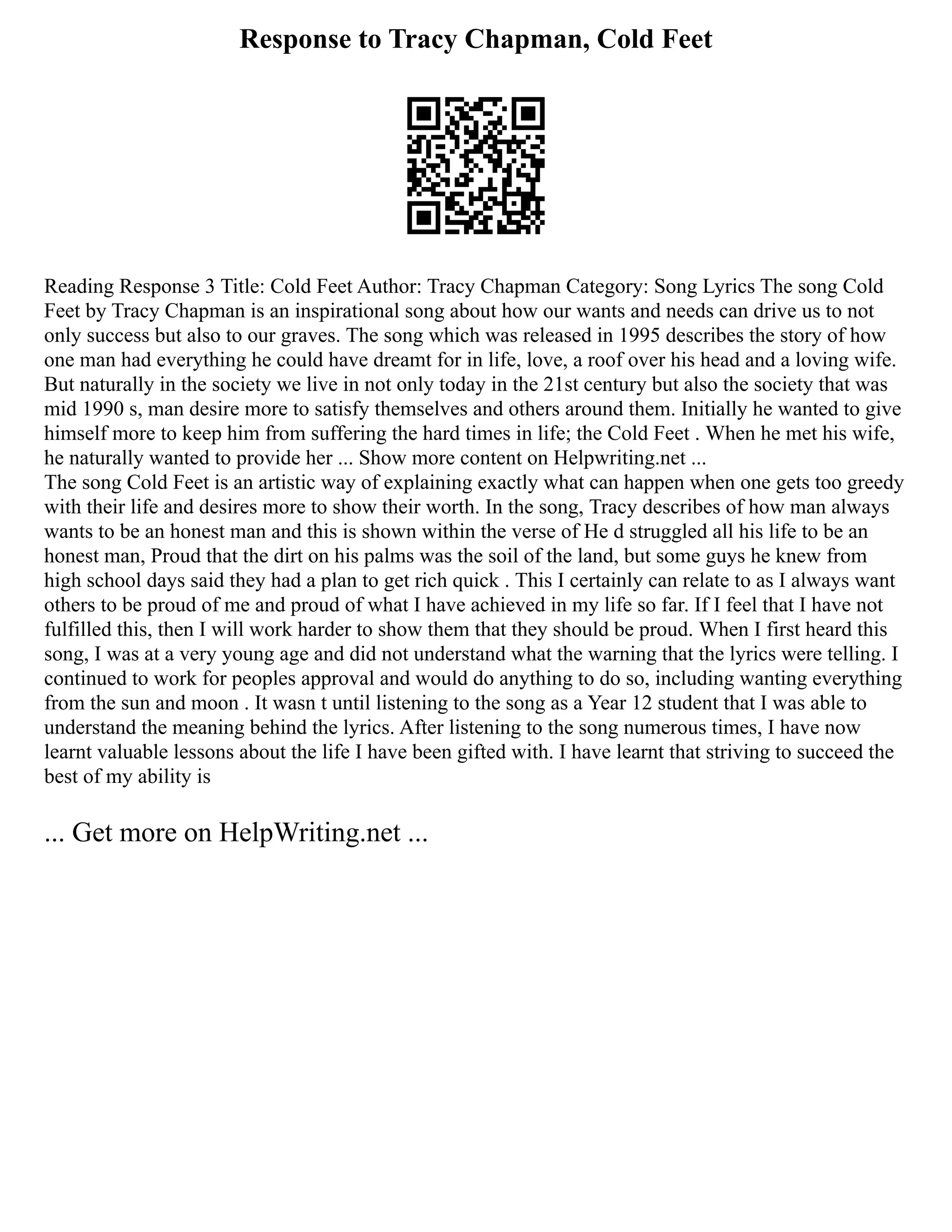 Response to Tracy Chapman, Cold Feet
Reading Response 3 Title: Cold Feet Author: Tracy Chapman Category: Song Lyrics The song Cold
Feet by Tracy Chapman is an inspirational song about how our wants and needs can drive us to not
only success but also to our graves. The song which was released in 1995 describes the story of how
one man had everything he could have dreamt for in life, love, a roof over his head and a loving wife.
But naturally in the society we live in not only today in the 21st century but also the society that was
mid 1990 s, man desire more to satisfy themselves and others around them. Initially he wanted to give
himself more to keep him from suffering the hard times in life; the Cold Feet . When he met his wife,
he naturally wanted to provide her ... Show more content on Helpwriting.net ...
The song Cold Feet is an artistic way of explaining exactly what can happen when one gets too greedy
with their life and desires more to show their worth. In the song, Tracy describes of how man always
wants to be an honest man and this is shown within the verse of He d struggled all his life to be an
honest man, Proud that the dirt on his palms was the soil of the land, but some guys he knew from
high school days said they had a plan to get rich quick . This I certainly can relate to as I always want
others to be proud of me and proud of what I have achieved in my life so far. If I feel that I have not
fulfilled this, then I will work harder to show them that they should be proud. When I first heard this
song, I was at a very young age and did not understand what the warning that the lyrics were telling. I
continued to work for peoples approval and would do anything to do so, including wanting everything
from the sun and moon . It wasn t until listening to the song as a Year 12 student that I was able to
understand the meaning behind the lyrics. After listening to the song numerous times, I have now
learnt valuable lessons about the life I have been gifted with. I have learnt that striving to succeed the
best of my ability is
... Get more on HelpWriting.net ...
 