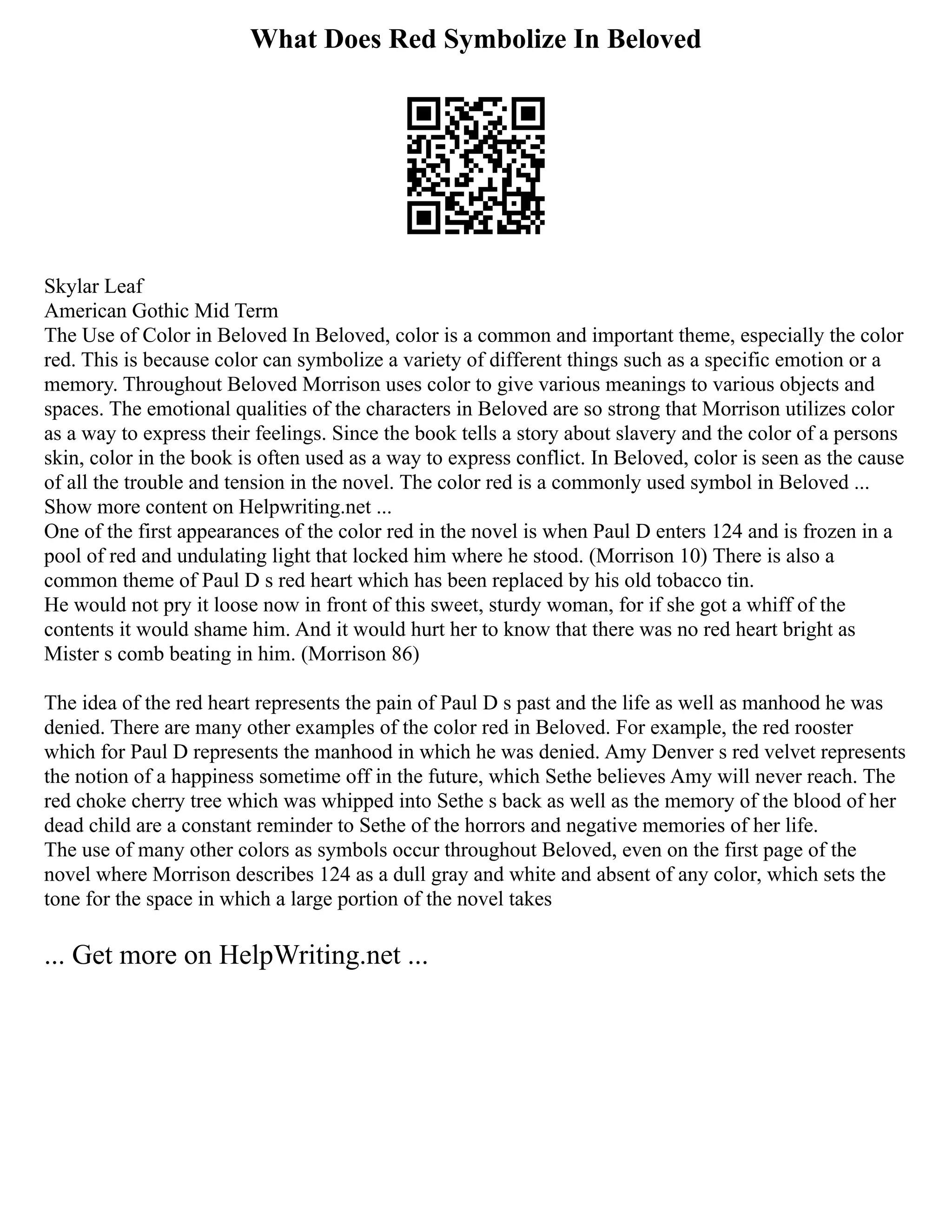 What Does Red Symbolize In Beloved
Skylar Leaf
American Gothic Mid Term
The Use of Color in Beloved In Beloved, color is a common and important theme, especially the color
red. This is because color can symbolize a variety of different things such as a specific emotion or a
memory. Throughout Beloved Morrison uses color to give various meanings to various objects and
spaces. The emotional qualities of the characters in Beloved are so strong that Morrison utilizes color
as a way to express their feelings. Since the book tells a story about slavery and the color of a persons
skin, color in the book is often used as a way to express conflict. In Beloved, color is seen as the cause
of all the trouble and tension in the novel. The color red is a commonly used symbol in Beloved ...
Show more content on Helpwriting.net ...
One of the first appearances of the color red in the novel is when Paul D enters 124 and is frozen in a
pool of red and undulating light that locked him where he stood. (Morrison 10) There is also a
common theme of Paul D s red heart which has been replaced by his old tobacco tin.
He would not pry it loose now in front of this sweet, sturdy woman, for if she got a whiff of the
contents it would shame him. And it would hurt her to know that there was no red heart bright as
Mister s comb beating in him. (Morrison 86)
The idea of the red heart represents the pain of Paul D s past and the life as well as manhood he was
denied. There are many other examples of the color red in Beloved. For example, the red rooster
which for Paul D represents the manhood in which he was denied. Amy Denver s red velvet represents
the notion of a happiness sometime off in the future, which Sethe believes Amy will never reach. The
red choke cherry tree which was whipped into Sethe s back as well as the memory of the blood of her
dead child are a constant reminder to Sethe of the horrors and negative memories of her life.
The use of many other colors as symbols occur throughout Beloved, even on the first page of the
novel where Morrison describes 124 as a dull gray and white and absent of any color, which sets the
tone for the space in which a large portion of the novel takes
... Get more on HelpWriting.net ...
 