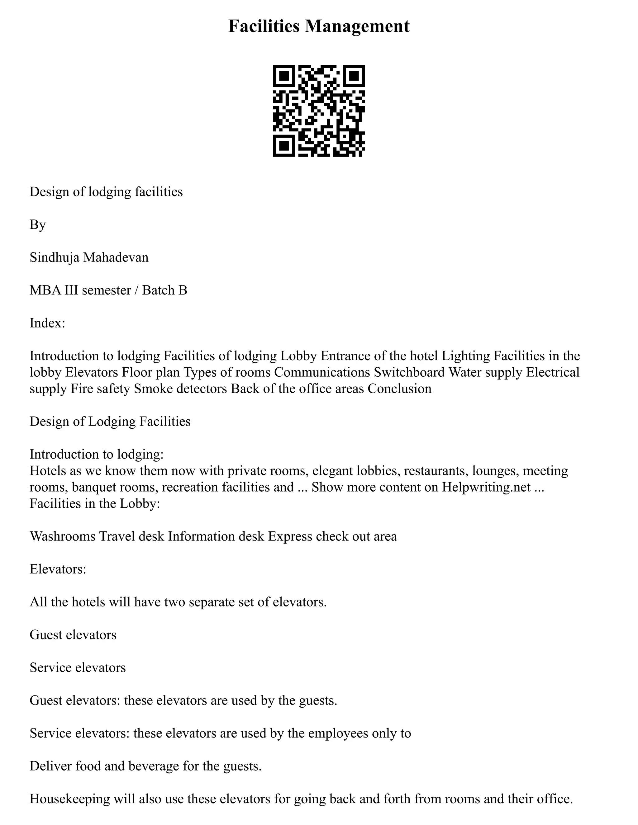 Facilities Management
Design of lodging facilities
By
Sindhuja Mahadevan
MBA III semester / Batch B
Index:
Introduction to lodging Facilities of lodging Lobby Entrance of the hotel Lighting Facilities in the
lobby Elevators Floor plan Types of rooms Communications Switchboard Water supply Electrical
supply Fire safety Smoke detectors Back of the office areas Conclusion
Design of Lodging Facilities
Introduction to lodging:
Hotels as we know them now with private rooms, elegant lobbies, restaurants, lounges, meeting
rooms, banquet rooms, recreation facilities and ... Show more content on Helpwriting.net ...
Facilities in the Lobby:
Washrooms Travel desk Information desk Express check out area
Elevators:
All the hotels will have two separate set of elevators.
Guest elevators
Service elevators
Guest elevators: these elevators are used by the guests.
Service elevators: these elevators are used by the employees only to
Deliver food and beverage for the guests.
Housekeeping will also use these elevators for going back and forth from rooms and their office.
 