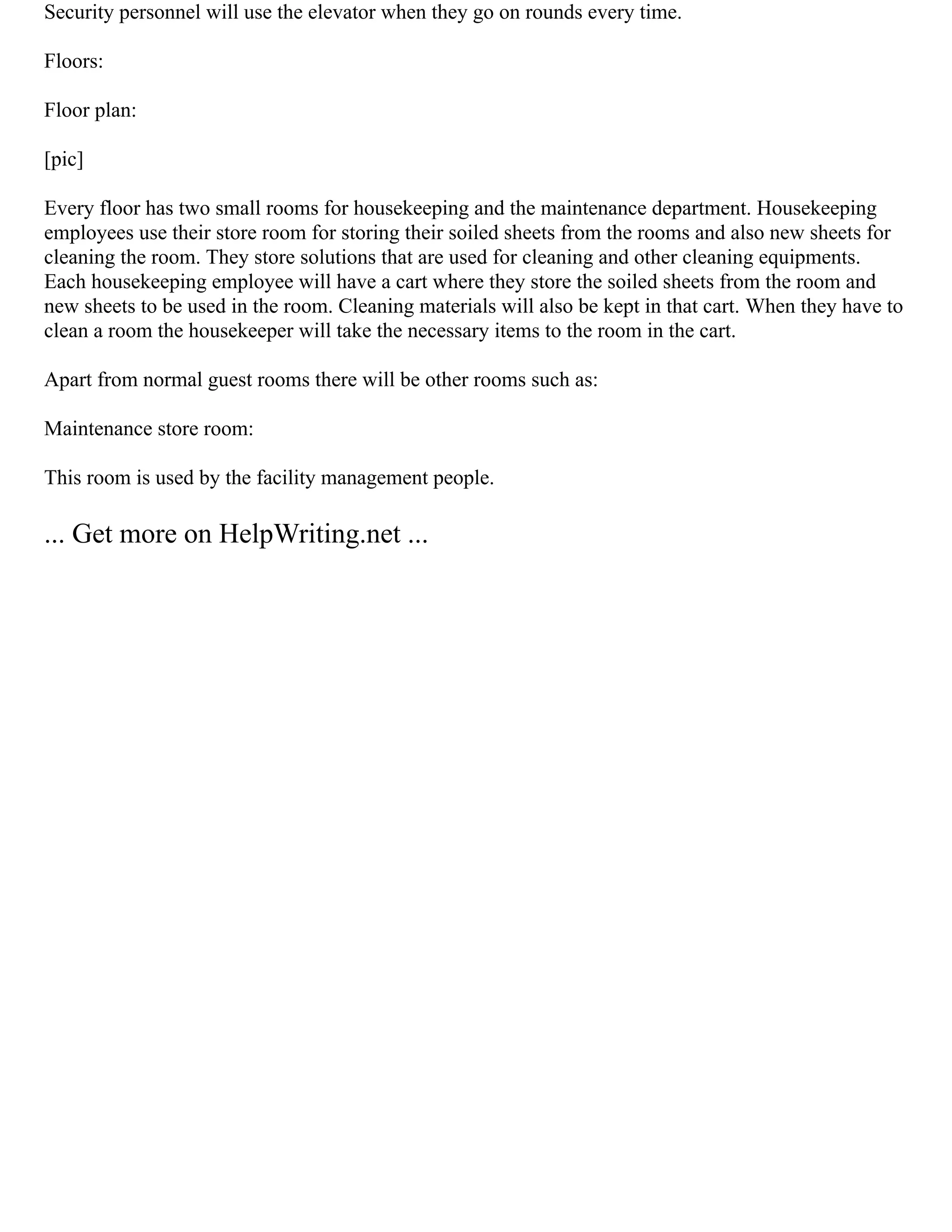 Security personnel will use the elevator when they go on rounds every time.
Floors:
Floor plan:
[pic]
Every floor has two small rooms for housekeeping and the maintenance department. Housekeeping
employees use their store room for storing their soiled sheets from the rooms and also new sheets for
cleaning the room. They store solutions that are used for cleaning and other cleaning equipments.
Each housekeeping employee will have a cart where they store the soiled sheets from the room and
new sheets to be used in the room. Cleaning materials will also be kept in that cart. When they have to
clean a room the housekeeper will take the necessary items to the room in the cart.
Apart from normal guest rooms there will be other rooms such as:
Maintenance store room:
This room is used by the facility management people.
... Get more on HelpWriting.net ...
 