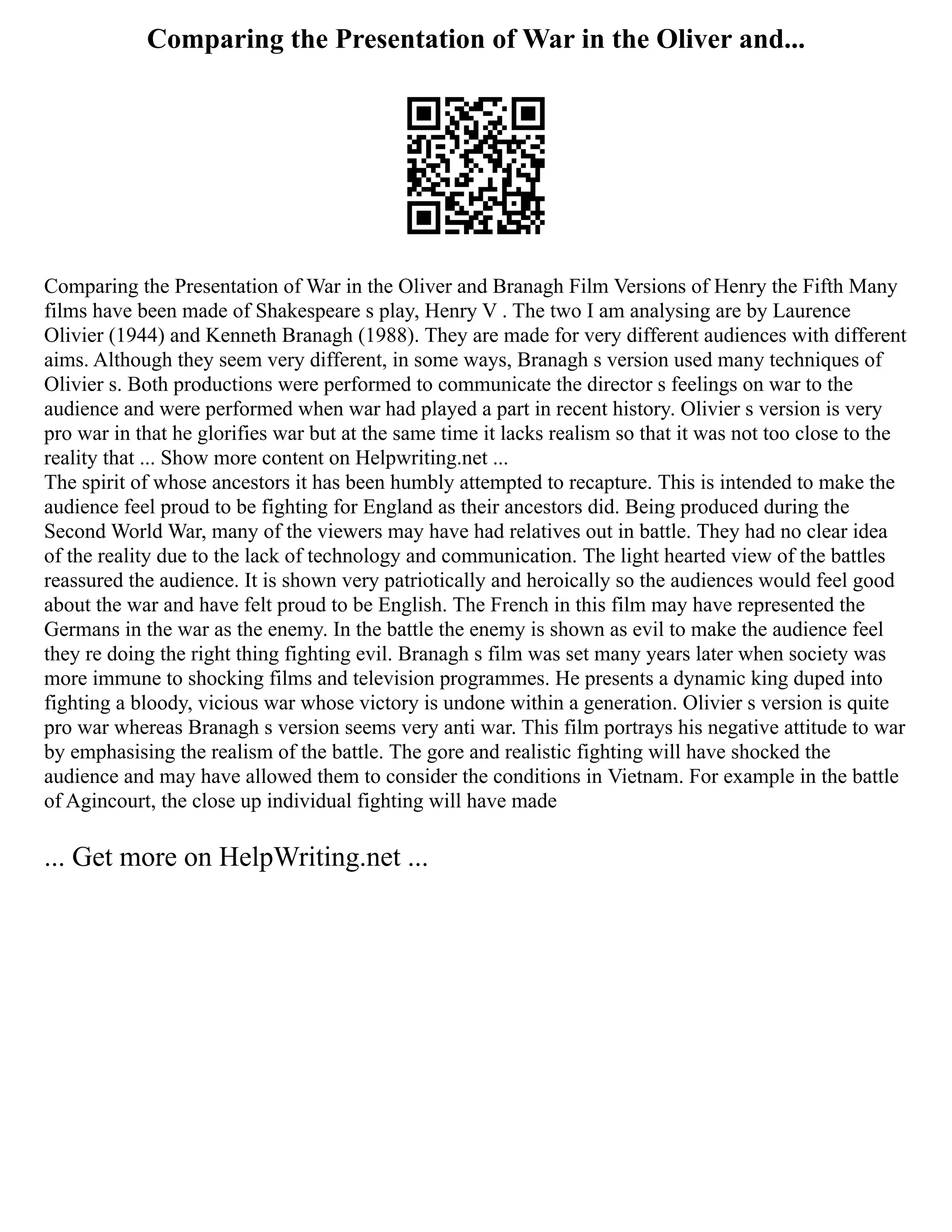 Comparing the Presentation of War in the Oliver and...
Comparing the Presentation of War in the Oliver and Branagh Film Versions of Henry the Fifth Many
films have been made of Shakespeare s play, Henry V . The two I am analysing are by Laurence
Olivier (1944) and Kenneth Branagh (1988). They are made for very different audiences with different
aims. Although they seem very different, in some ways, Branagh s version used many techniques of
Olivier s. Both productions were performed to communicate the director s feelings on war to the
audience and were performed when war had played a part in recent history. Olivier s version is very
pro war in that he glorifies war but at the same time it lacks realism so that it was not too close to the
reality that ... Show more content on Helpwriting.net ...
The spirit of whose ancestors it has been humbly attempted to recapture. This is intended to make the
audience feel proud to be fighting for England as their ancestors did. Being produced during the
Second World War, many of the viewers may have had relatives out in battle. They had no clear idea
of the reality due to the lack of technology and communication. The light hearted view of the battles
reassured the audience. It is shown very patriotically and heroically so the audiences would feel good
about the war and have felt proud to be English. The French in this film may have represented the
Germans in the war as the enemy. In the battle the enemy is shown as evil to make the audience feel
they re doing the right thing fighting evil. Branagh s film was set many years later when society was
more immune to shocking films and television programmes. He presents a dynamic king duped into
fighting a bloody, vicious war whose victory is undone within a generation. Olivier s version is quite
pro war whereas Branagh s version seems very anti war. This film portrays his negative attitude to war
by emphasising the realism of the battle. The gore and realistic fighting will have shocked the
audience and may have allowed them to consider the conditions in Vietnam. For example in the battle
of Agincourt, the close up individual fighting will have made
... Get more on HelpWriting.net ...
 