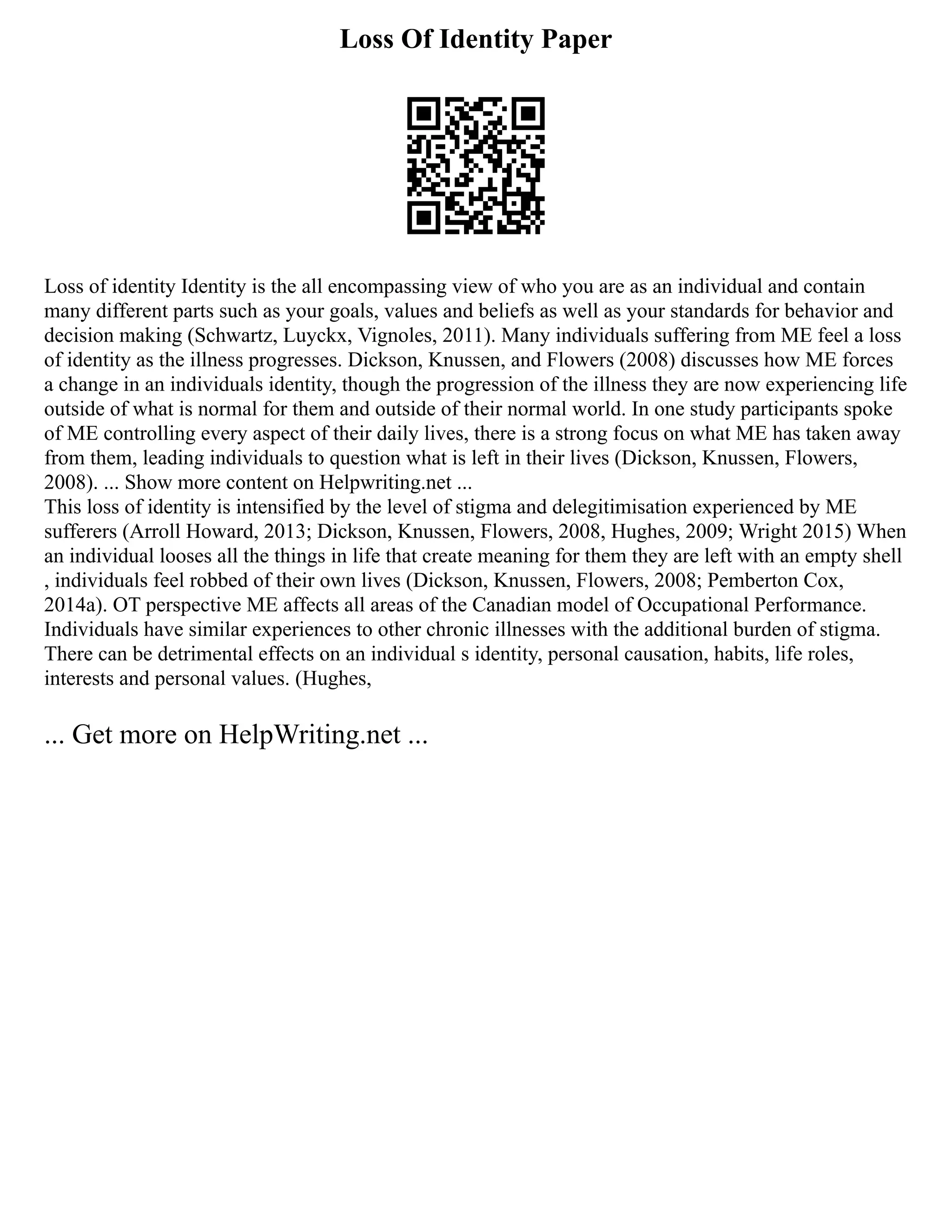 Loss Of Identity Paper
Loss of identity Identity is the all encompassing view of who you are as an individual and contain
many different parts such as your goals, values and beliefs as well as your standards for behavior and
decision making (Schwartz, Luyckx, Vignoles, 2011). Many individuals suffering from ME feel a loss
of identity as the illness progresses. Dickson, Knussen, and Flowers (2008) discusses how ME forces
a change in an individuals identity, though the progression of the illness they are now experiencing life
outside of what is normal for them and outside of their normal world. In one study participants spoke
of ME controlling every aspect of their daily lives, there is a strong focus on what ME has taken away
from them, leading individuals to question what is left in their lives (Dickson, Knussen, Flowers,
2008). ... Show more content on Helpwriting.net ...
This loss of identity is intensified by the level of stigma and delegitimisation experienced by ME
sufferers (Arroll Howard, 2013; Dickson, Knussen, Flowers, 2008, Hughes, 2009; Wright 2015) When
an individual looses all the things in life that create meaning for them they are left with an empty shell
, individuals feel robbed of their own lives (Dickson, Knussen, Flowers, 2008; Pemberton Cox,
2014a). OT perspective ME affects all areas of the Canadian model of Occupational Performance.
Individuals have similar experiences to other chronic illnesses with the additional burden of stigma.
There can be detrimental effects on an individual s identity, personal causation, habits, life roles,
interests and personal values. (Hughes,
... Get more on HelpWriting.net ...
 
