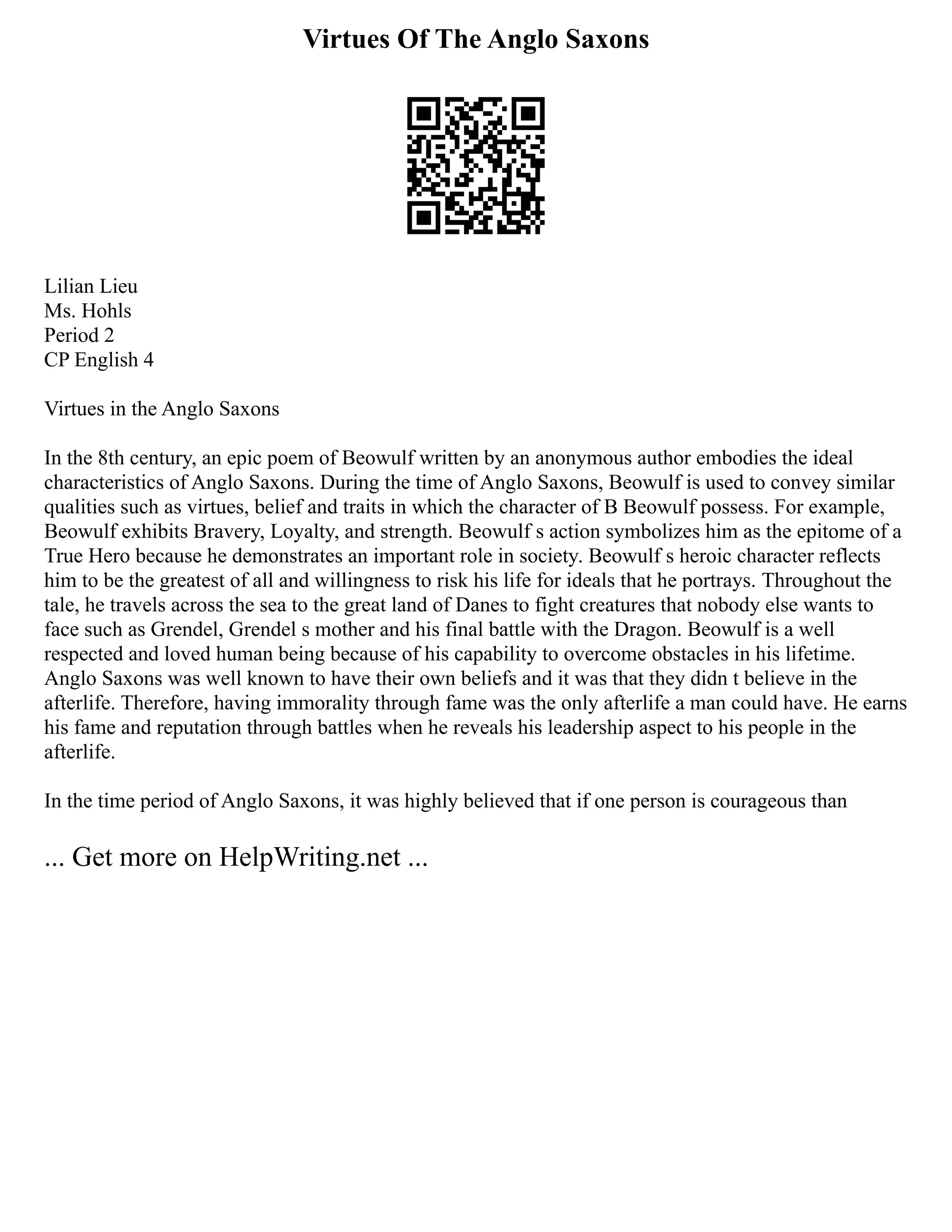 Virtues Of The Anglo Saxons
Lilian Lieu
Ms. Hohls
Period 2
CP English 4
Virtues in the Anglo Saxons
In the 8th century, an epic poem of Beowulf written by an anonymous author embodies the ideal
characteristics of Anglo Saxons. During the time of Anglo Saxons, Beowulf is used to convey similar
qualities such as virtues, belief and traits in which the character of B Beowulf possess. For example,
Beowulf exhibits Bravery, Loyalty, and strength. Beowulf s action symbolizes him as the epitome of a
True Hero because he demonstrates an important role in society. Beowulf s heroic character reflects
him to be the greatest of all and willingness to risk his life for ideals that he portrays. Throughout the
tale, he travels across the sea to the great land of Danes to fight creatures that nobody else wants to
face such as Grendel, Grendel s mother and his final battle with the Dragon. Beowulf is a well
respected and loved human being because of his capability to overcome obstacles in his lifetime.
Anglo Saxons was well known to have their own beliefs and it was that they didn t believe in the
afterlife. Therefore, having immorality through fame was the only afterlife a man could have. He earns
his fame and reputation through battles when he reveals his leadership aspect to his people in the
afterlife.
In the time period of Anglo Saxons, it was highly believed that if one person is courageous than
... Get more on HelpWriting.net ...
 
