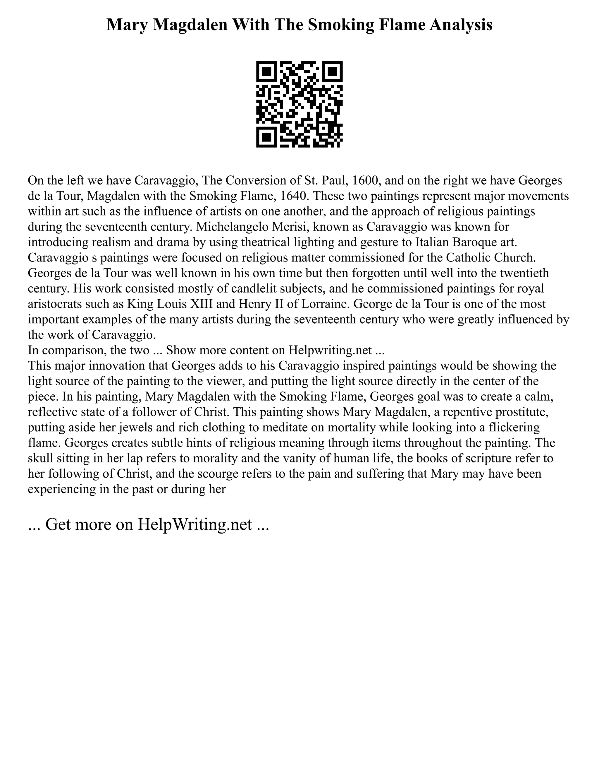 Mary Magdalen With The Smoking Flame Analysis
On the left we have Caravaggio, The Conversion of St. Paul, 1600, and on the right we have Georges
de la Tour, Magdalen with the Smoking Flame, 1640. These two paintings represent major movements
within art such as the influence of artists on one another, and the approach of religious paintings
during the seventeenth century. Michelangelo Merisi, known as Caravaggio was known for
introducing realism and drama by using theatrical lighting and gesture to Italian Baroque art.
Caravaggio s paintings were focused on religious matter commissioned for the Catholic Church.
Georges de la Tour was well known in his own time but then forgotten until well into the twentieth
century. His work consisted mostly of candlelit subjects, and he commissioned paintings for royal
aristocrats such as King Louis XIII and Henry II of Lorraine. George de la Tour is one of the most
important examples of the many artists during the seventeenth century who were greatly influenced by
the work of Caravaggio.
In comparison, the two ... Show more content on Helpwriting.net ...
This major innovation that Georges adds to his Caravaggio inspired paintings would be showing the
light source of the painting to the viewer, and putting the light source directly in the center of the
piece. In his painting, Mary Magdalen with the Smoking Flame, Georges goal was to create a calm,
reflective state of a follower of Christ. This painting shows Mary Magdalen, a repentive prostitute,
putting aside her jewels and rich clothing to meditate on mortality while looking into a flickering
flame. Georges creates subtle hints of religious meaning through items throughout the painting. The
skull sitting in her lap refers to morality and the vanity of human life, the books of scripture refer to
her following of Christ, and the scourge refers to the pain and suffering that Mary may have been
experiencing in the past or during her
... Get more on HelpWriting.net ...
 