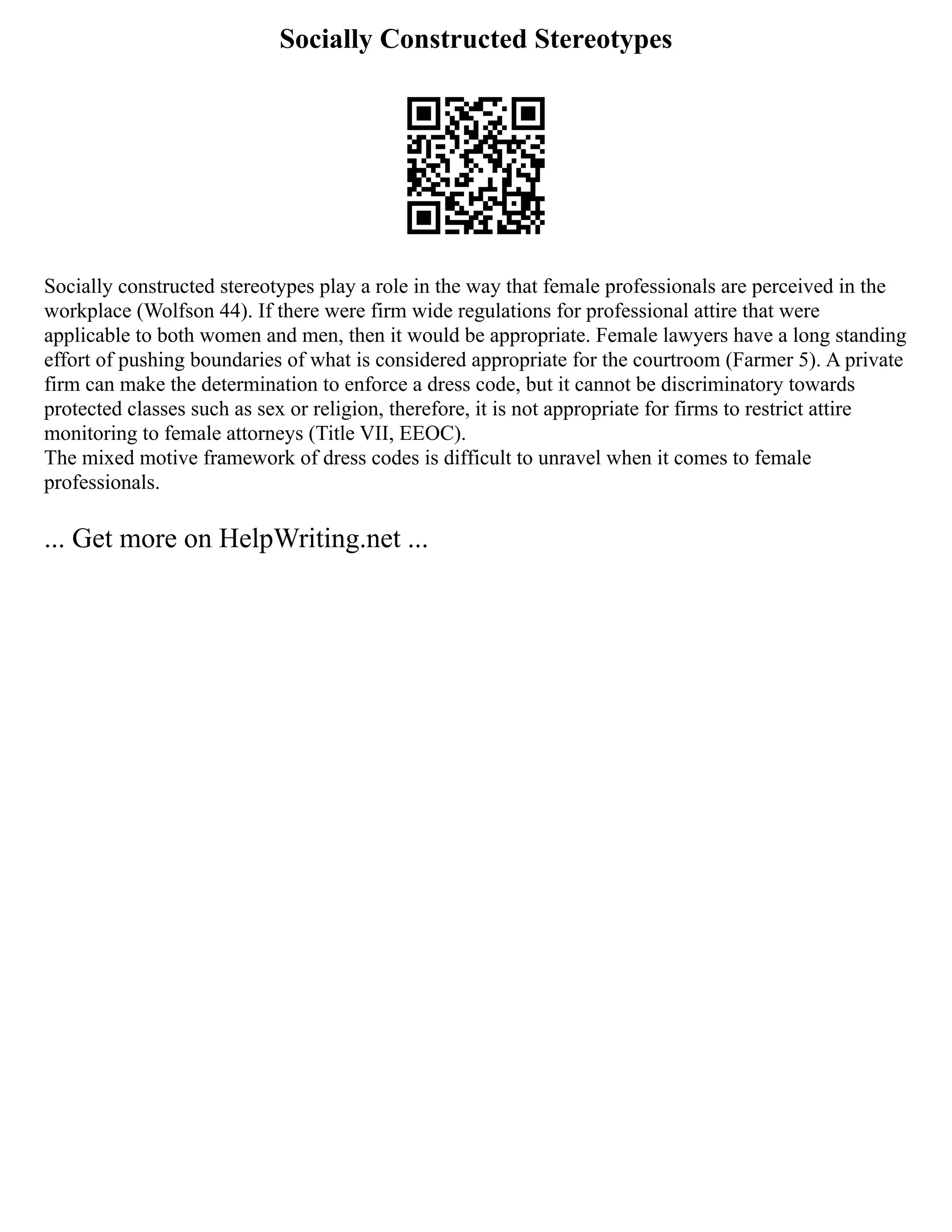 Socially Constructed Stereotypes
Socially constructed stereotypes play a role in the way that female professionals are perceived in the
workplace (Wolfson 44). If there were firm wide regulations for professional attire that were
applicable to both women and men, then it would be appropriate. Female lawyers have a long standing
effort of pushing boundaries of what is considered appropriate for the courtroom (Farmer 5). A private
firm can make the determination to enforce a dress code, but it cannot be discriminatory towards
protected classes such as sex or religion, therefore, it is not appropriate for firms to restrict attire
monitoring to female attorneys (Title VII, EEOC).
The mixed motive framework of dress codes is difficult to unravel when it comes to female
professionals.
... Get more on HelpWriting.net ...
 